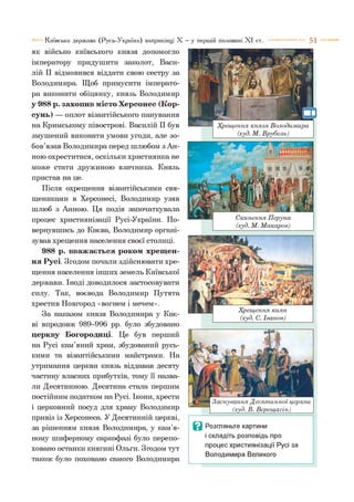 5 1Київська держава (Русь-Україна) наприкінці X —у першій половині X I ст.
Я К ВІЙСЬКО КИЇВСЬКОГО КН ЯЗЯ ДОПОМОГЛО
імператору придушити заколот, Васи-
лій II відмовився віддати свою сестру за
Володимира. Щоб примусити імперато­
ра виконати обіцянку, князь Володимир
у 988 р. захопив місто Херсонес (Кор­
сунь) — оплот візантійського панування
на Кримському півострові. Василій II був
змушений виконати умови угоди, але зо­
бов’язав Володимира перед шлюбом з Ан-
ною охреститися, оскільки християнка не
може стати дружиною язичника. Князь
пристав на це.
Після охрещення візантійськими свя­
щениками в Херсонесі, Володимир узяв
шлюб з Анною. Ця подія започаткувала
процес християнізації Русі-України. По­
вернувшись до Києва, Володимир органі­
зував хрещення населення своєї столиці.
988 р. вважається роком хрещен­
ня Русі. Згодом почали здійснювати хре­
щення населення інших земель Київської
держави. Іноді доводилося застосовувати
силу. Так, воєвода Володимир Путята
хрестив Новгород «вогнем і мечем».
За наказом князя Володимира у Киє­
ві впродовж 989-996 рр. було збудовано
церкву Богородиці. Це був перший
на Русі кам’яний храм, збудований русь­
кими та візантійськими майстрами. На
утримання церкви князь віддавав десяту
частину власних прибутків, тому її назва­
ли Десятинною. Десятина стала першим
постійним податком на Русі. Ікони, хрести
і церковний посуд для храму Володимир
привіз із Херсонеса. У Десятинній церкві,
за рішенням князя Володимира, у кам’я­
ному шиферному саркофазі було перепо-
ховано останки княгині Ольги. Згодом тут
також було поховано самого Володимира
Заснування Десятинної церкви
______(худ. В. Верещагін)______
Ц Розгляньте картини
і складіть розповідь про
процес християнізації Русі за
Володимира Великого
 