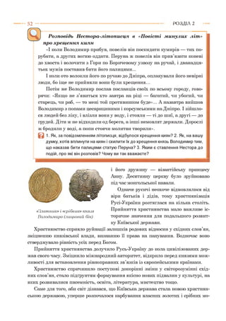 5 2 Р О З Д ІЛ 2
------- !--------------------------;------------------------------ ;—;------------- ;----Розповідь Нестора-літописця в «Повісті минулих літ»
про хрещення киян
«І коли Володимир прибув, повелів він поскидати кумирів — тих по­
рубати, а других вогню оддати. Перуна ж повелів він прив’язати коневі
до хвоста і волочити з Гори по Боричевому узвозу на ручай, і дванадця­
тьох мужів поставив бити його палицями...
І коли ото волокли його по ручаю до Дніпра, оплакували його невірні
люди, бо іще не прийняли вони були хрещення...
Потім же Володимир послав посланців своїх по всьому городу, гово­
рячи: «Якщо не з’явиться хто завтра на ріці — багатий, чи убогий, чи
старець, чи раб, — то мені той противником буде»... А назавтра вийшов
Володимир з попами цесарициними і корсунськими на Дніпро. І зійшло­
ся людей без ліку, і влізли вони у воду, і стояли — ті до шиї, а другі — до
грудей. Діти ж не відходили од берега, а інші немовлят держали. Дорослі
ж бродили у воді, а попи стоячи молитви творили».
1. Як, за повідомленням літописця, відбулося хрещення киян? 2. Як, на вашу
думку, хотів вплинути на киян і схилити їх до хрещення князь Володимир тим,
що наказав бити палицями статую Перуна? 3. Яким є ставлення Нестора до
подій, про які він розповів? Чому ви так вважаєте?
і його дружину — візантійську принцесу
Анну. Десятинну церкву було зруйновано
під час монгольської навали.
Одначе русичі неохоче відмовлялися від
віри батьків і дідів, тому християнізація
Русі-України розтяглася на кілька століть.
Прийняття християнства мало важливе іс­
торичне значення для подальшого розвит­
ку Київської держави.
Християнство сприяло руйнації залишків родових відносин у східних слов’ян,
зміцненню князівської влади, визнанню її права на панування. Водночас воно
стверджувало рівність усіх перед Богом.
Прийняття християнства долучило Русь-Україну до кола цивілізованих дер­
жав свого часу. Зміцнило міжнародний авторитет, відкрило перед князями мож­
ливості для встановлення рівноправних зв’язків із європейськими країнами.
Християнство спричинило поступові докорінні зміни у світорозумінні схід­
них слов’ян, стало підґрунтям формування якісно нових підвалин у культурі, на
яких розвивалися писемність, освіта, література, мистецтво тощо.
Саме для того, аби світ дізнався, що Київська держава стала новою християн­
ською державою, уперше розпочалося карбування власних золотих і срібних мо-
«Златник» і «срібник» князя
Володимира (лицьовий бік)
 