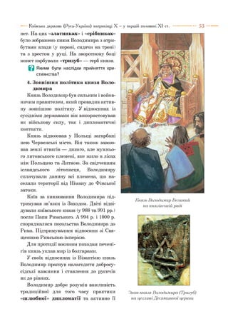 5 3Київська держава (Русь-Україна) наприкінці X —у першій половині X I ст.
нет. На цих «златниках» і «срібниках»
було зображено князя Володимира з атри­
бутами влади (у короні, сидячи на троні)
та з хрестом у руці. На зворотному боці
монет карбували «тризуб» — герб князя.
В Якими були наслідки прийняття хри­
стиянства?
4. Зовнішня політика князя Воло­
димира
Князь Володимир був сильним і войов­
ничим правителем, який провадив актив­
ну зовнішню політику. У відносинах із
сусідніми державами він використовував
як військову силу, так і дипломатичні
контакти.
Князь відвоював у Польщі загарбані
нею Червенські міста. Він також завою­
вав землі ятвягів — дикого, але мужньо­
го литовського племені, яке жило в лісах
між Польщею та Литвою. За свідченням
ісландського літописця, Володимиру
сплачували данину всі племена, що на­
селяли території від Німану до Фінської
затоки.
Київ за князювання Володимира під­
тримував зв’язки із Заходом. Двічі відві­
дували київського князя (у 988 та 991 рр.)
посли Папи Римського. А 994 р. і 1000 р.
споряджалися посольства Володимира до
Рима. Підтримувалися відносини зі Свя­
щенною Римською імперією.
Для протидії воєнним походам печені­
гів князь уклав мир із болгарами.
У своїх відносинах із Візантією князь
Володимир прагнув налагодити добросу­
сідські взаємини і ставлення до русичів
як до рівних.
Володимир добре розумів важливість
традиційної для того часу практики
«шлюбної» дипломатії та активно її
Князь Володимир Великий
на князівській раді
Знак князя Володимира (Тризуб)
на цеглині Десятинної церкви
 