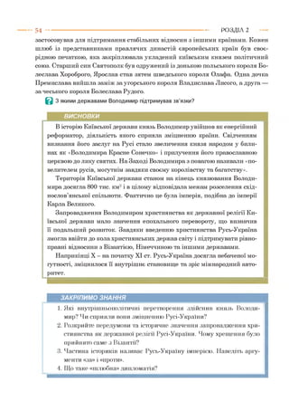 застосовував для підтримання стабільних відносин з іншими країнами. Кожен
шлюб із представниками правлячих династій європейських країн був своє­
рідною печаткою, яка закріплювала укладений київським князем політичний
союз. Старший син Святополк був одружений із донькою польського короля Бо­
леслава Хороброго, Ярослав став зятем шведського короля Олафа. Одна дочка
Премислава вийшла заміж за угорського короля Владислава Лисого, а друга —
за чеського короля Болеслава Рудого.
В З якими державами Володимир підтримував зв’язки?
5 4 -------------------------------------------------------------------------------------------------------- Р О З Д ІЛ 2
ВИСНОВКИ
В історію Київської держави князь Володимир увійшов як енергійний
реформатор, діяльність якого сприяла зміцненню країни. Свідченням
визнання його заслуг на Русі стало звеличення князя народом у били­
нах як «Володимира Красне Сонечко» і прилучення його православною
церквою до лику святих. На Заході Володимира з повагою називали «по­
велителем русів, могутнім завдяки своєму королівству та багатству».
Територія Київської держави станом на кінець князювання Володи­
мира досягла 800 тис. км2і в цілому відповідала межам розселення схід­
нослов’янської спільноти. Фактично це була імперія, подібна до імперії
Карла Великого.
Запровадження Володимиром християнства як державної релігії Ки­
ївської держави мало значення епохального перевороту, що визначив
її подальший розвиток. Завдяки введенню християнства Русь-Україна
змогла ввійти до кола християнських держав світу і підтримувати рівно­
правні відносини з Візантією, Німеччиною та іншими державами.
Наприкінці X - на початку XI ст. Русь-Україна досягла небаченої мо­
гутності, зміцнилося її внутрішнє становище та зріс міжнародний авто­
ритет.
ЗАКРІПИМО ЗНАННЯ
1. Які внутрішньополітичні перетворення здійснив князь Володи­
мир? Чи сприяли вони зміцненню Русі-України?
2. Розкрийте передумови та історичне значення запровадження хри­
стиянства як державної релігії Русі-України. Чому хрещення було
прийнято саме з Візантії?
3. Частина істориків називає Русь-Україну імперією. Наведіть аргу­
менти «за» і «проти».
4. Що таке «шлюбна» дипломатія?
 