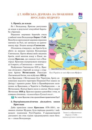 § 7. КИЇВСЬКА ДЕРЖАВА З А ПРАВЛІННЯ
ЯРОСЛАВА МУДРОГО
1. Прихід до влади
Як і Володимир, Ярослав доступився
до влади в результаті міжусобної бороть­
би з братами.
Першими жертвами боротьби стали
улюблені сини Володимира Борис і Гліб.
Вони були проголошені церквою першими
святими на Русі, які загинули за христи­
янську віру. Згодом загинув Святослав.
Літописець стверджує, що братів було
вбито за наказом пасинка Володимира
Святополка. Проти вбивці своїх зведених
братів, який захопив владу в Києві, ви­
ступив Ярослав, що княжив тоді в Нов­
городі. Ярослава підтримували новгород­
ці й варяги, а Святополка — печеніги.
Позбувшись Святополка 1019 р., Ярос­
лав зіткнувся у боротьбі за владу з стар­
шим братом Мстиславом. Унаслідок Русь-Україна за часів Ярослава Мудрого
Лиственської битви, яка відбулася 1024 р.
між Ярославом і Мстиславом біля Чернігова, брати до­
мовилися поділити територію Південної Русі навпіл по
Дніпру і правити разом. Київ із Правобережжям зали­
шився за Ярославом, а Чернігів із Лівобережжям — за
Мстиславом. Відтоді брати жили в злагоді. Після смерті
Мстислава 1036 р. Ярослав правив одноосібно і став, за
словами літописця, «сам овладцем Р уської землі».
В Як і коли Ярослав став одноосібним правителем Русі?
2. Внутрішньополітична діяльність князя
Ярослава
Доба правління князя Ярослава (978-1054), на­
званого пізніше Мудрим, була періодом розквіту і най­
вищого піднесення Русі-України. У державотворчій
діяльності він став гідним продовжувачем свого бать­
ка — князя Володимира.
Ікона із зображенням
Бориса і Гліба —
перших руських святих
 