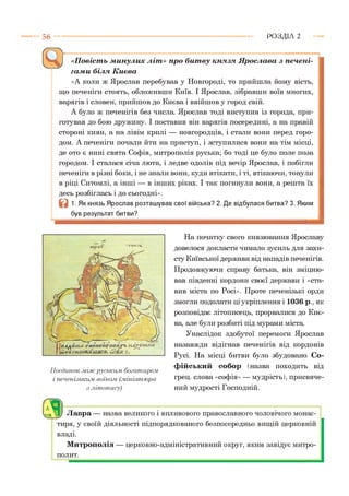5 6 Р О З Д ІЛ 2
«Повість минулих літ» про битву князя Ярослава з печені­
гами біля Києва
«А коли ж Ярослав перебував у Новгороді, то прийшла йому вість,
що печеніги стоять, обложивши Київ. І Ярослав, зібравши воїв многих,
варягів і словен, прийшов до Києва і ввійшов у город свій.
А було ж печенігів без числа. Ярослав тоді виступив із города, при­
готував до бою дружину. І поставив він варягів посередині, а на правій
стороні киян, а на лівім крилі — новгородців, і стали вони перед горо­
дом. А печеніги почали йти на приступ, і зступилися вони на тім місці,
де ото є нині свята Софія, митрополія руська; бо тоді це було поле поза
городом. І сталася січа люта, і ледве одолів під вечір Ярослав, і побігли
печеніги в різні боки, і не знали вони, куди втікати, і ті, втікаючи, тонули
в ріці Ситомлі, а інші — в інших ріках. І так погинули вони, а решта їх
десь розбіглась і до сьогодні».
В 1. Як князь Ярослав розташував свої війська? 2. Де відбулася битва? 3. Яким
був результат битви?
"• £П(р*ОТ 'ТИГмі'г*.
Поєдинок між руським богатирем,
і печенізьким воїном, (.мініатюра
з літопису)
На початку свого князювання Ярославу
довелося докласти чимало зусиль для захи­
сту Київської держави від нападів печенігів.
Продовжуючи справу батька, він зміцню­
вав південні кордони своєї держави і «ста­
вив міста по Росі». Проте печенізькі орди
змогли подолати ці укріплення і 1036 р., як
розповідає літописець, прорвалися до Киє­
ва, але були розбиті під мурами міста.
Унаслідок здобутої перемоги Ярослав
назавжди відігнав печенігів від кордонів
Русі. На місці битви було збудовано Со­
фійський собор (назва походить від
грец. слова «софія» — мудрість), присвяче­
ний мудрості Господній.
г л
^ А1) Лавра — назва великого і впливового православного чоловічого монас­
тиря, у своїй діяльності підпорядкованого безпосередньо вищій церковній
владі.
Митрополія — церковно-адміністративний округ, яким завідує митро­
полит.
 