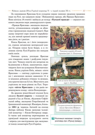 Київська держава (Русь-Україна) наприкінці X —у першій половині X I ст. ----------- 5 7
читання нарооу «гуської
правди» (худ. О. Ківшенко)
За князювання Ярослава було укладено перше писемне зведення правових
норм на Русі, що одержало назву «Найдавніша правда, або Правда Ярослава».
Вона містила 18 статей і ввійшла до складу «Руської правди» — першого пи­
саного зведення норм давньоруського права.
«Правда Ярослава» захищала людське
життя, установлювала штрафи за вбив­
ства і приниження людської гідності. При
цьому смертної кари вона не передбача­
ла, але звичай кровної помсти продовжу­
вав діяти, як і раніше.
Князь Ярослав, як і його попередни­
ки, сприяв зміцненню центральної вла­
ди. Опорою князя були бояри, а в го­
ловних містах Русі-України він посадив
своїх синів.
Значних зусиль докладав Ярослав
для створення нових і розбудови існую­
чих міст. Чимало коштів він витрачав на
будівництво в Києві, намагаючись пере­
творити його на суперника Константино­
полю. Князь укріпив Київ, звівши «місто
Ярослава» — систему укріплень із рова­
ми і земляними валами заввишки 14 м
із міцними дубовими стінами та вежами,
яка простяглася на 3,5 км. Могутність цих
укріплень не мала рівних на Русі. Тери­
торія «міста Ярослава» у сім разів пе­
ревищувала площу «міста Володимира».
За зразком візантійської столиці було
зведено Золоті ворота — головний па­
радний в’їзд до Києва, збудовано Софій­
ський собор, закладено Георгіївський та
Ірининський монастирі. Ймовірно, близь­
ко 1051 р. чернець Антоній на схилах
Дніпра поблизу Києва заснував чолові­
чий монастир — Києво-Печерську лавру.
Із часом цей монастир перетворився на
провідний осередок культурного життя
і взірець для наслідування при заснуван­
ні інших монастирів Русі-України.
(худ. І. Білібін)
Розгролі печенігів дружиною
князя Ярослава Мудрого
(мініатрюра з літопису)
Ц Розгляньте малюнки і складіть
розповідь про «Руську правду».
 