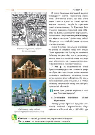 Київ часів Ярослава Мудрого
(реконструкція)
Софійський собор у Києві
(реконструкція і сучасний вигляд)
З ім’ям Ярослава пов’язаний розквіт
культурного життя, насамперед книж­
ності. Літописець пише, що сам князь
читав книжки вдень та вночі, органі­
зовував переклад творів із «гречизни
слов’янською мовою». За Ярослава було
створено перший літописний звід 1037-
1039 рр. Князь власноручно переклав ба­
гато книжок і зібрав велику бібліотеку,
яка зберігалася при Софійському соборі.
Щоправда, доля цієї бібліотеки залиша­
ється невідомою.
Князь Ярослав намагався перетвори­
ти церкву на могутню опору своєї влади.
Після хрещення на Русі було засновано
Київську митрополію, яка підпорядкову­
валася константинопольському патріар­
хові. Митрополитом ставав єпископ, яко­
го призначали з Константинополя.
У 1051 р. за наполяганням князя
Ярослава собор руських єпископів упер­
ше обрав, без погодження з константино­
польським патріархом, загальноруським
митрополитом русича Іларіона. На жаль,
його подальша доля невідома, а в 1054 р.
Київську митрополію знову очолив грек,
присланий з Візантії.
В Якими були здобутки внутрішньої полі­
тики Ярослава Мудрого?
3. Зовнішня політика князя
Ярослава
Значну увагу Ярослав приділяв зов­
нішній політиці. Скориставшись міжу­
собицями в Польщі, він у 1030-1031 рр.
Р О З Д ІЛ 2
Єпископ — вищий духовний сан у християнській церкві.
Митрополит — вище звання православних єпископів.
 