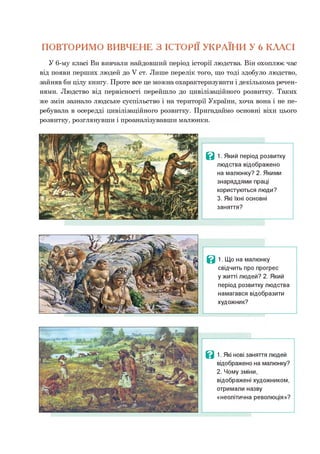 ПОВТОРИМО ВИВЧЕНЕ З ІСТОРІЇ УКРАЇНИ У 6 КЛАСІ
У 6-му класі Ви вивчали найдовший період історії людства. Він охоплює час
від появи перших людей до V ст. Лише перелік того, що тоді здобуло людство,
зайняв би цілу книгу. Проте все це можна охарактеризувати і декількома речен­
нями. Людство від первісності перейшло до цивілізаційного розвитку. Таких
же змін зазнало людське суспільство і на території України, хоча вона і не пе­
ребувала в осередді цивілізаційного розвитку. Пригадаймо основні віхи цього
розвитку, розглянувши і проаналізувавши малюнки.
Ц 1. Який період розвитку
людства відображено
на малюнку? 2. Якими
знаряддями праці
користуються люди?
3. Які їхні основні
заняття?
В 1. Що на малюнку
свідчить про прогрес
у житті людей? 2. Який
період розвитку людства
намагався відобразити
художник?
Ц 1. Які нові заняття людей
відображено на малюнку?
2. Чому зміни,
відображені художником,
отримали назву
«неолітична революція»?
 