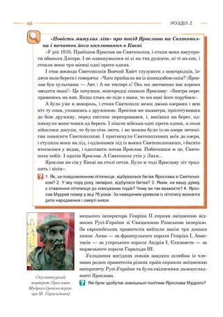 6 0 Р О З Д ІЛ 2
-------------- !----------------------------;-------------------- ;------------------------------------------------
«Повість минулих літ» про похід Ярослава на Святопол-
ка і початок його князювання в Києві
«У рік 1016. Прийшов Ярослав на Святополка, і стали вони насупро­
ти обаполи Дніпра. І не одважувалися ні сі на тих рушити, ні ті на сих, і
стояли вони три місяці одні проти одних.
І став воєвода Святополків Вовчий Хвіст глузувати з новгородців, їз­
дячи коло берега і говорячи: «Чого прийшли ви із шкандибою оцім? (Ярос­
лав був кульгавим — Авт.) А ви теслярі є! Ось ми заставимо вас хороми
зводити наші!» Це почувши, новгородці сказали Ярославу: «Завтра пере­
правимось на них. Якщо хтось не піде з нами, то ми самі його порубаєм».
А було уже в заморозь, і стояв Святополк межи двома озерами і всю
ніч ту спав, упившись з дружиною. Ярослав же назавтра, приготувавши
до бою дружину, перед світлом переправився, і, висівши на берег, од-
пихнули вони човни од берега. І пішли війська одні проти одних, а коли
зійшлися докупи, то була січа люта, і не можна було із-за озера печені­
гам помагати Святополкові. І притиснули Святополкових воїв до озера,
і ступили вони на лід, і одломився лід із воями Святополковими, і багато
втопилося у водах, і одолівати почав Ярослав. Побачивши ж це, Свято­
полк побіг. І одолів Ярослав. А Святополк утік у Ляхи...
Ярослав же сів у Києві на столі отчім. Було ж тоді Ярославу літ трид­
цять і вісім».
В 1. Як, за повідомленням літописця, відбувалася битва Ярослава зі Святопол-
ком? 2. У яку пору року, імовірно, відбулася битва? 3. Яким, на вашу думку,
є ставлення літописця до описуваних подій? Чому ви так вважаєте? 4. Ярос­
лав Мудрий помер у віці 76 років. За наведеним уривком із літопису визначте
дати народження і смерті князя.
мецького імператора Генріха II сприяв зміцненню від­
носин Русі-України зі Священною Римською імперією.
За європейських правителів вийшли заміж три доньки
князя: Анна — за французького короля Генріха І, Анас-
тасія — за угорського короля Андрія І, Єлизавета — за
норвезького короля Гаральда III.
Укладання вигідних союзів завдяки шлюбам із чле­
нами родин правителів різних країн сприяли зміцненню
авторитету Русі-України та були свідченням далекогляд­
ності Ярослава.
В Які були здобутки зовнішньої політики Ярослава Мудрого?
Скульптурний
портрет Ярослава
Мудрого (реконструк­
ція М. Герасимова)
 