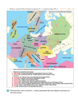Київська держава (Русь-Україна) наприкінці X —у першій половині XI 6 1 —
т р о н г е й м й
а г
СІГТУНА
КИЇВСЬКА
Гавельберг
ЕСТЕРГОМ
КОР.
УГОРЩИНА
Зовнішня політика Ярослава Мудрого
•5г
ПІВНІЧНЕ МОРЕ
/ '  (] -с
КОР. ДАНІЯ ^
/Г Н
Марка
Мейсен
ПОЛЬЩКрепі
Трир
о/
Краків
княз.
ЧЕХІЯ
ПАРИЖ
КОР, ФР
ч  % л я* ^ ; і ч ор і
ГРАФ. СеРбія
БАРС,ЛОНА пшш% ^ / ^ , 4 /
Ї
КОНСТАНТИНОПОЛЬ №
Княз.
Беневент В І З А Н Т І Й С Ь К А І М П Е Р І Я
Руські посольства до імператора Священної Римської Імперії Генріха III (1040 і 1043 рр.)
ЧОРНЕМОРЕ
Міждинастичні шлюби Ярославової родини:
© - Ярослав одр. з Інгігерда, дочка шведського короля Олафа III Скотконунга (1019р.)
© - Дороніга-Марія (сестра Ярослава) одр. з Казимир Відновник, князь польський (1042р.)
ЯрослаВичі:
© - Володимир одр. з Ода фон Штаде, дочка маркграфа Північної марки (1043р.)
- Ізяслав одр. з Гертруда, дочка польського князя Мешка II (1042р.)
- Анастасія одр. з Андрій І, король угорський (1046р.)
- Святослав одр. з Киликія, сестра трирського архієпископа Бургарда
- Всеволод одр. з Марія-Анастасія, родичка візантійського імператора Константина IX Мономаха (1046р.)
- Єлизавета одр. з Геральд III Суворий, норвезький король (1045р.); другий шлюб - Свен II Естридсен, король данський (1067р.)
© - Анна одр. з Генріх І, король франції (1051 р.); потім - граф Рауль II да Крепі і Валуа (1060р.)
■Ігор одр. з Кунегунда, дочка Оттона маркграфа мейсенського
в Проаналізуйте карту і визначте, з якими державами Ярослав Мудрий налагодив ди­
настичні зв’язки.
 