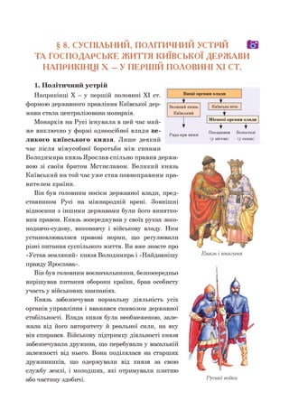 § 8. СУСПІЛЬНИЙ, ПОЛІТИЧНИЙ УСТРІЙ О
ТА ГОСПОДАРСЬКЕ ЖИТТЯ КИЇВСЬКОЇ ДЕРЖАВИ
НАПРИКІНЦІ X - У ПЕРШІЙ ПОЛОВИНІ XI СТ.
1. Політичний устрій
Наприкінці X - у першій половині XI ст.
формою державного правління Київської дер­
жави стала централізована монархія.
Монархія на Русі існувала в цей час май­
же виключно у формі одноосібної влади ве­
ликого київського князя. Лише деякий
час після міжусобної боротьби між синами
Володимира князь Ярослав спільно правив держа­
вою зі своїм братом Мстиславом. Великий князь
Київський на той час уже став повноправним пра­
вителем країни.
Він був головним носієм державної влади, пред­
ставником Русі на міжнародній арені. Зовнішні
відносини з іншими державами були його винятко­
вим правом. Князь зосереджував у своїх руках зако­
нодавчо-судову, виконавчу і військову владу. Ним
установлювалися правові норми, що регулювали
різні питання суспільного життя. Ви вже знаєте про
«Устав земляний» князя Володимира і «Найдавнішу
правду Ярослава».
Він був головним воєначальником, безпосередньо
вирішував питання оборони країни, брав особисту
участь у військових кампаніях.
Князь забезпечував нормальну діяльність усіх
органів управління і вважався символом державної
стабільності. Влада князя була необмеженою, зале­
жала від його авторитету й реальної сили, на яку
він спирався. Військову підтримку діяльності князя
забезпечувала дружина, що перебувала у васальній
залежності від нього. Вона поділялася на старших
дружинників, що одержували від князя за свою
службу землі, і молодших, які отримували платню
або частину здобичі.
Рада при князі
Посадники
(у містах)
Волостелі
(у селах)
Князь і княгиня
Руські воїни
 