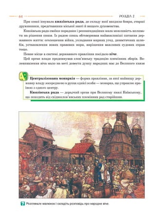 6 4 --------------------------------------------------------------------------------- РОЗДІЛ 2
При князі існувала князівська рада, до складу якої входили бояри, старші
дружинники, представники міської знаті й вищого духовенства.
Князівська рада своїми порадами і рекомендаціями мала можливість вплива­
ти на рішення князя. Із радою князь обговорював найважливіші питання дер­
жавного життя: оголошення війни, укладання мирних угод, династичних шлю­
бів, установлення нових правових норм, вирішення важливих судових справ
тощо.
Певне місце в системі державного правління посідало віче.
Цей орган влади продовжував слов’янську традицію племінних зборів. Во­
левиявлення віча мало на меті довести думку народних мас до Великого князя
а Централізована монархія — форма правління, за якої найвищу дер­
жавну владу зосереджено в руках однієї особи — монарха, що управляє кра­
їною з одного центру.
Князівська рада — дорадчий орган при Великому князі Київському,
що походить від східнослов’янських племінних рад старійшин.
І- я
<>.;,• Ґ--К -. • •V,•'2 * ^
■* і ''  ■ Щ я р <.ЛГЛІ*7.<<■.*! Л ЛТмЧііТіяіАг
Ц Розгляньте малюнок і складіть розповідь про народне віче.
 