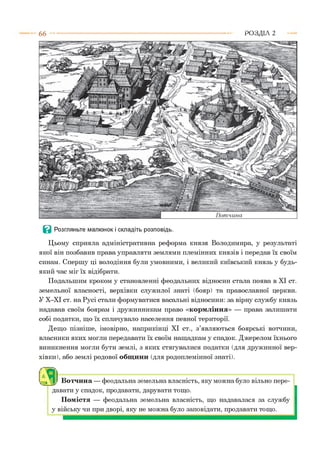 66 Р О З Д ІЛ 2
Цьому сприяла адміністративна реформа князя Володимира, у результаті
якої він позбавив права управляти землями племінних князів і передав їх своїм
синам. Спершу ці володіння були умовними, і великий київський князь у будь-
який час міг їх відібрати.
Подальшим кроком у становленні феодальних відносин стала поява в XI ст.
земельної власності, верхівки служилої знаті (бояр) та православної церкви.
У Х-ХІ ст. на Русі стали формуватися васальні відносини: за вірну службу князь
надавав своїм боярам і дружинникам право «кормління» — права залишати
собі податки, що їх сплачувало населення певної території.
Дещо пізніше, імовірно, наприкінці XI ст., з’являються боярські вотчини,
власники яких могли передавати їх своїм нащадкам у спадок. Джерелом їхнього
виникнення могли бути землі, з яких стягувалися податки (для дружинної вер­
хівки), або землі родової общини (для родоплемінної знаті).
І Вотчина — феодальна земельна власність, яку можна було вільно пере­
давати у спадок, продавати, дарувати тощо.
Помістя — феодальна земельна власність, що надавалася за службу
у війську чи при дворі, яку не можна було заповідати, продавати тощо.
 