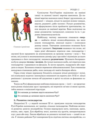 68 РОЗДІЛ 2
Суспільство Русі-України поділялося на панівні
(вищі) та залежні (нижчі) верстви населення. До па­
нівної верстви належали князі, бояри і дружинники, до
залежної — міщани, вільні та залежні селяни (смерди,
закупи, рядовичі), раби (холопи). Руське духовенство,
яке сформувалося після прийняття християнства, та­
кож входило до панівної верстви. Воно поділялося на
вище духовенство (митрополит, єпископи та ін.) і ря­
дових священнослужителів.
Найбільшу частину населення становили смер­
ди — особисто вільні селяни-общинники, що мали
власне господарство, земельні наділи і сплачували
данину князю. Тимчасово залежними селянами були
закупи і рядовичі. Закупами називали тих селян, які
через різні обставини втратили своє господарство і
змушені були працювати на землевласника за грошову позичку («купу»). Тих
селян, які уклали із землевласником договір (ряд ) про найм і відповідно до нього
працювали в його господарстві, називали рядовичами. Цілковито безправни­
ми були дворова челядь і холопи. До челяді належали особи, які втратили своє
господарство і працювали на феодала. їх могли продати, подарувати або пере­
дати в спадок. Холопами ставали переважно військовополонені. їхнє становище
нагадувало становище рабів, яких господар міг навіть безкарно вбити.
Серед стану міщан переважну більшість складали вільні ремісники і купці,
які сплачували податки і виконували повинності на користь міст. В XI ст. міські
ремісники і купецтво почали об’єднуватися в артілі та спілки за фаховими оз­
наками.
Також на Русі сформувалася особлива соціальна група — ізгої — це представ­
ники різних соціальних груп і прошарків, які втратили зв’язок зі своєю групою,
тобто випали з соціальної структури.
В Хто належав до панівних верств населення Русі?
В Хто належав до залежних верств населення Русі?
3. Розвиток господарства
Наприкінці X - у першій половині XI ст. провідною галуззю господарства
Русі-України залишалося, як і раніше, сільське господарство. Особливо велико­
го розвитку досягло землеробство. Селяни вирощували жито, пшеницю, просо,
ячмінь, овес, горох. Для обробітку землі, залежно від ґрунтів, використовували
плуг, рало або соху. Землю обробляли за допомоги тяглової сили — коней та во­
лів. У лісових районах Русі поширеною була підсічна система землеробства, а в
 