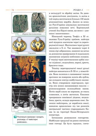 Форми для плавлення
Гончар .за роботою
Ц Розгляньте малюнки і складіть
розповідь «У майстерні
ремісника».
в металургії та обробці заліза. За дани­
ми археологічних досліджень, із заліза в
той період виготовляли близько 150 видів
різноманітних виробів. Далеко за межа­
ми Русі-України цінувалися виготовлені
руськими ковалями мечі. Хорезмський
учений Аль-Біруні писав, що вони є «див­
ними і винятковими».
Німецький чернець Теофіл в XI ст.
називав Русь-Україну країною, майстри
якої відкрили мистецтво черні та перего-
родчастої емалі. Мистецтвом черні русичі
оволоділи в X ст. Так називали чорні й
темно-сірі зображення, нанесені на метал
за допомогою гравірування й подальшого
заповнення штрихів особливим сплавом.
У техніці черні виготовлялися срібні кол-
ти (підвіски), медальйони, персні, хрести,
браслети тощо.
Техніку перегородчастої емалі руські
майстри запозичили в Х-ХІ ст. у візантій­
ців. Вона полягала в напаюванні тонких
дротинок на поверхню золота або срібла,
що складали контур майбутнього малюн­
ка. Вони утворювали перегородки, про­
стір між якими заповнювався емаллю —
різнокольоровою склоподібною масою.
Потім виріб клали на жаровню, де емаль
плавилася, а потім застигала. Емалями
прикрашали князівські діадеми, медаль­
йони, хрести, оклади церковних книг. За­
лишки майстерень, де виробляли емалі,
виявлено археологами під час розкопів
центральної частини стародавнього Ки­
єва та на території Києво-Печерського
монастиря.
Інтенсивно розвивалося гончарство.
Найбільше продукції на ринок постачали
саме гончарі. Це були горщики, глечи-
Р О З Д ІЛ 2
 