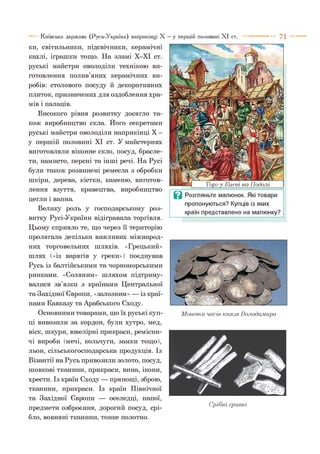 Київська держава (Русь-Україна) наприкінці X
ки, світильники, підсвічники, керамічні
кахлі, іграшки тощо. На зламі Х-ХІ ст.
руські майстри оволоділи технікою ви­
готовлення полив’яних керамічних ви­
робів: столового посуду й декоративних
плиток, призначених для оздоблення хра­
мів і палаців.
Високого рівня розвитку досягло та­
кож виробництво скла. Його секретами
руські майстри оволоділи наприкінці X -
у першій половині XI ст. У майстернях
виготовляли віконне скло, посуд, брасле­
ти, намисто, персні та інші речі. На Русі
були також розвинені ремесла з обробки
шкіри, дерева, кістки, каменю, виготов­
лення взуття, кравецтва, виробництво
цегли і вапна.
Велику роль у господарському роз­
витку Русі-України відігравала торгівля.
Цьому сприяло те, що через її територію
пролягала декілька важливих міжнарод­
них торговельних шляхів. «Грецький»
шлях («із варягів у греки») поєднував
Русь із балтійськими та чорноморськими
ринками. «Соляним» шляхом підтриму­
валися зв’язки з країнами Центральної
та Західної Європи, «залозним» — із краї­
нами Кавказу та Арабського Сходу.
Основними товарами, що їх руські куп­
ці вивозили за кордон, були хутро, мед,
віск, шкури, ювелірні прикраси, ремісни­
чі вироби (мечі, кольчуги, замки тощо),
льон, сільськогосподарська продукція. Із
Візантії на Русь привозили золото, посуд,
шовкові тканини, прикраси, вина, ікони,
хрести. Із країн Сходу — прянощі, зброю,
тканини, прикраси. Із країн Північної
та Західної Європи — оселедці, напої,
предмети озброєння, дорогий посуд, срі­
бло, вовняні тканини, тонке полотно.
—у першій половині X I ст.
Ц Розгляньте малюнок. Які товари
пропонуються? Купців із яких
країн представлено на малюнку?
Монети часів князя Володимира
Срібні гривні
 