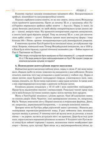 Розвиток торгівлі зумовив пожвавлення грошового обігу. Використовували
арабські, візантійські та західноєвропейські монети.
Першим карбувати власні монети, як ви вже знаєте, почав князь Володимир
після прийняття християнства. Проте до початку XI ст. у грошовому обігу Ру-
сі-України переважали арабські срібні монети — диргем и. Поряд із ними, на
думку багатьох дослідників, як засіб обміну використовували хутро дикого зві­
ра — куниці, вивірки тощо. Від тривалого використання диргеми зношувалися,
а інколи їхній край обрізали шахраї. Тому на початку XI ст. з них уже виготов­
ляли срібні зливки — гривні. Київська гривня мала шестикутну форму і масу
близько 160 г. Назва «гривня» використовується в усіх давньоруських джерелах.
У населених пунктах Русі-України були спеціальні місця, де відбувалася тор­
гівля. Зокрема, німецький вояк Тітмар Маґдебурзький повідомляє, що в 1018 р.
в Києві було вісім торжищ, а руські літописці називають два — Бабин торжок на
Горі й Торговище на Подолі.
В Яка галузь господарства була провідною на Русі наприкінці Х - у першій половині
XI ст.? Які види ремесла були найпоширенішими на Русі? Які основні товари ви­
возилися руськими купцями за кордон?
4. Повсякденне життя різних верств населення
Найчастіше русичі оселялися поблизу річок, поряд із лісом. У лісі вони полю­
вали, збирали гриби та ягоди, ховалися від нападників у разі небезпеки. Велика
кількість поселень того часу складалася з однієї хатини у глибині лісу. Поряд зі
своєю оселею люди будували господарські споруди, улаштовували поле, пасо­
висько, сіножать, ліс. Були також поселення з двох-трьох хатинок. Із часом деякі
з них перетворювалися на хутори з десятком та більше хатин.
Селянська родина складалася з 12-15 осіб і вела самостійне господарство.
Праця була надзвичайно важкою і виснажливою. Унаслідок тяжкої праці одна
сім’я мала близько 3,2 тонни озимого зерна і могла частину його продати.
Міста в Русі-Україні виникали з різних причин. Одні об’єднувалися навко­
ло княжих дворів (Київ, Чернігів), інші засновувалися князями, як, наприклад,
Юр’їв. Чимало невеликих міст у Пороссі виникло зі сторожових фортець. Деякі,
як, наприклад, деревлянський Іскоростень, — із центрів племінних княжінь.
Центром міста на Русі був добре укріплений замок (дитинець). Навколо роз­
ташовувався торговельно-ремісничий посад. У разі небезпеки його мешканці
шукали захисту в дитинці. У княжому місті всі вулиці вели до дитинця, в інших
містах — на дороги, що вели до сусідніх міст і на пристань. Доріг було тоді дуже
мало, користувалися переважно річковими шляхами. У більшості міст Русі вели­
кі площі були зайняті городами і садами, залишалися також незабудовані про­
стори — болота, луки, пустирі. Брак місця, як у західноєвропейських містах, зу-
7 2 ---------------------------------------------------------------------------------------------------------Р О З Д ІЛ 2
 