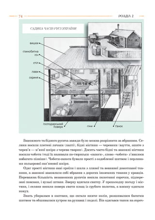 7 4 Р О З Д ІЛ 2
ґанок
САДИБА ЧАСІВ РУСІ-УКРАЇНИ
вишки
глинобитна
піч
стіл
лави
скриня
господарський
поверх
Заможного та бідного русича завжди було можна розрізнити за вбранням. Се­
ляни носили плетені личаки (лапті), бідні містяни — черевики (взуття, зшите з
черев’я — м’якої шкіри з черева тварин). Досить часто бідні та заможні містяни
носили чоботи (тоді їх називали по-тюркськи «сапоги», слово «чоботи» з’явилося
набагато пізніше). Чоботи-сапоги бували прості з оздобленої шитвом і перлина­
ми кольорової сап’янової шкіри.
Одяг прості містяни самі кроїли і шили з лляної та вовняної домотканої тка­
нини, а заможні замовляли собі вбрання з дорогих іноземних тканин у кравців.
Переважна більшість незаможних русичів носила полотняні сорочки, підпере­
зані поясами, і вузькі штани. Зверху вдягали свитку. У прохолодну погоду і міс­
тяни, і селяни носили поверх свити плащ із грубого полотна, а взимку одягали
кожух.
Знать убиралася в каптани, що сягали нижче колін, розшивалися багатим
шитвом та обшивалися хутром на рукавах і подолі. Він одягався також на сороч­
 