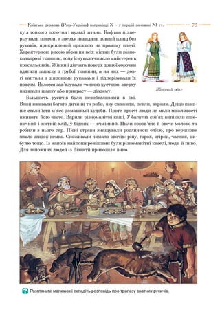 ку з тонкого полотна і вузькі штани. Кафтан підпе­
різували поясом, а зверху накидали довгий плащ без
рукавів, прикріплений пряжкою на правому плечі.
Характерною рисою вбрання всіх містян були різно­
кольорові тканини, тому існувало чимало майстерень
красильників. Жінки і дівчата поверх довгої сорочки
вдягали запаску з грубої тканини, а на них — дов­
гі каптани з широкими рукавами і підперізували їх
поясом. Волосся зав’язували тонкою хусткою, зверху
надягали шапку або прикрасу — діадему.
Більшість русичів були невибагливими в їжі.
Вони вживали багато дичини та риби, яку смажили, пекли, варили. Дещо пізні­
ше стали їсти м’ясо домашньої худоби. Проте прості люди не мали можливості
вживати його часто. Варили різноманітні каші. У багатих сім’ях випікали пше­
ничний і житній хліб, у бідних — ячмінний. Пили коров’яче й овече молоко та
робили з нього сир. Пісні страви змащували рослинною олією, про вершкове
масло згадок немає. Споживали чимало овочів: ріпу, горох, огірки, часник, ци­
булю тощо. Із напоїв найпоширенішими були різноманітні киселі, меди й пиво.
Для заможних людей із Візантії привозили вино.
Київська держава (Русь-Україна) наприкінці X —у першій половині X I ст. ----------- 7 5
- й
Жіночий одяг
 