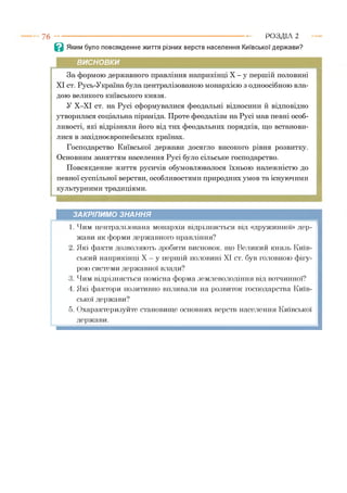7 6 ----------------------------------------------------------------------------------------------РОЗДІЛ 2
В Яким було повсякденне життя різних верств населення Київської держави?
ВИСНОВКИ
За формою державного правління наприкінці X - у першій половині
XI ст. Русь-Україна була централізованою монархією з одноосібною вла­
дою великого київського князя.
У Х-ХІ ст. на Русі сформувалися феодальні відносини й відповідно
утворилася соціальна піраміда. Проте феодалізм на Русі мав певні особ­
ливості, які відрізняли його від тих феодальних порядків, що встанови­
лися в західноєвропейських країнах.
Господарство Київської держави досягло високого рівня розвитку.
Основним заняттям населення Русі було сільське господарство.
Повсякденне життя русичів обумовлювалося їхньою належністю до
певної суспільної верстви, особливостями природних умов та існуючими
культурними традиціями.
ЗАКРІПИМО ЗНАННЯ
1. Чим централі.«шипи монархія відрізняється від «дружинної» дер­
жави як форми державного правління?
2. Які факти дозволяють зробити висновок, що Великий князь Київ­
ський наприкінці X —у першій половині XI ст. був головною фігу­
рою системи державної влади?
3. Чим відрізняється помісна форма землеволодіння від вотчинної?
4. Які фактори позитивно впливали на розвиток господарства Київ­
ської держави?
5. Охарактеризуйте становище основних верств населення Київської
держави.
 