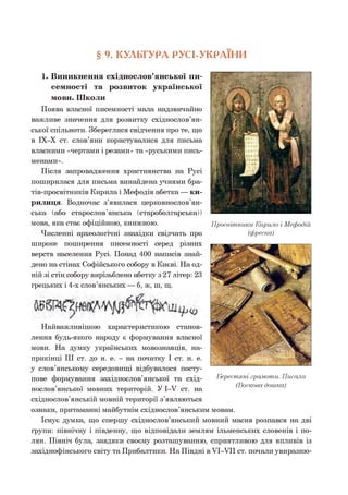 § 9. КУЛЬТУРА РУСІ-УКРАІНИ
1. Виникнення східнослов’янської пи­
семності та розвиток української
мови. Школи
Поява власної писемності мала надзвичайно
важливе значення для розвитку східнослов’ян­
ської спільноти. Збереглися свідчення про те, що
в ІХ-Х ст. слов’яни користувалися для письма
власними «чертами і резами» та «руськими пись­
менами».
Після запровадження християнства на Русі
поширилася для письма винайдена учнями бра-
тів-просвітників Кирила і Мефодія абетка — ки­
рилиця. Водночас з’явилася церковнослов’ян­
ська (або старослов’янська (староболгарська))
мова, яка стає офіційною, книжною.
Численні археологічні знахідки свідчать про
широке поширення писемності серед різних
верств населення Русі. Понад 400 написів знай­
дено на стінах Софійського собору в Києві. На од­
ній зі стін собору вирізьблено абетку з 27 літер: 23
грецьких і 4-х слов’янських — б, ж, ш, щ.
Просвітники Кирило і Мефодій
(фреска)
Найважливішою характеристикою станов­
лення будь-якого народу є формування власної
мови. На думку українських мовознавців, на­
прикінці III ст. до н. е. - на початку І ст. н. е.
у слов’янському середовищі відбувалося посту­
пове формування західнослов’янської та схід­
нослов’янської мовних територій. У 1-У ст. на
східнослов’янській мовній території з’являються
ознаки, притаманні майбутнім східнослов’янським мовам.
Існує думка, що спершу східнослов’янський мовний масив розпався на дві
групи: північну і південну, що відповідали землям ільменських словенів і по­
лян. Північ була, завдяки своєму розташуванню, сприятливою для впливів із
західнофінського світу та Прибалтики. На Півдні в УІ-УІІ ст. почали увиразню­
Берестяні грамоти. Писала
(Воскова дошка)
 