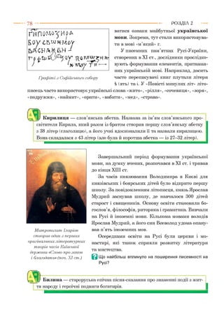 ватися ознаки майбутньої української
мови. Зокрема, тут стали використовува­
ти в мові «м’який» г.
У писемних пам’ятках Русі-України,
створених в XI ст., дослідники прослідко-
вують формування елементів, притаман­
них українській мові. Наприклад, досить
часто переписувачі книг плутали літери
і (ять) та і. У «Повісті минулих літ» літо­
писець часто використовує українські слова «жито», «рілля», «сочевиця», «зоря»,
«подружжя», «наймит», «орати», «вабити», «мед», «страва».
7 8 ---------------------------------------------------------------------------------------------------------Р О З Д ІЛ 2
ҐНПОМО^НРА
Бо у СЪШКМОУ
ЬАСНЛНг&Н-і
'* у р
Граф іті з Софійського собору
аКирилиця — слов’янська абетка. Названа за ім’ям слов’янського про­
світителя Кирила, який разом із братом створив першу слов’янську абетку
з 38 літер (глаголицю), а його учні вдосконалили її та назвали кирилицею.
Вона складалася з 43 літер (але була й коротша абетка — із 27-32 літер).
М итрополит Іларіон
створив один з перших
оригінальних літературних
творів часів Київської
держави «Слово про закон
і благодать» (поч. XI ст.)
Завершальний період формування української
мови, на думку вчених, розпочався в XI ст. і тривав
до кінця XIII ст.
За часів князювання Володимира в Києві для
князівських і боярських дітей було відкрито першу
школу. За повідомленням літописця, князь Ярослав
Мудрий заснував школу, де навчалося 300 дітей
старост і священиків. Основу освіти становили бо­
гослов’я, філософія, риторика і граматика. Вивчали
на Русі й іноземні мови. Кількома мовами володів
Ярослав Мудрий, а його син Всеволод удома опану­
вав п’ять іноземних мов.
Осередками освіти на Русі були церкви і мо­
настирі, які також сприяли розвитку літератури
та мистецтва.
В Що найбільш вплинуло на поширення писемності на
Русі?
Яiiy Билина — староруська епічна пісня-сказання про знаменні події з жит­
тя народу і героїчні подвиги богатирів.
 