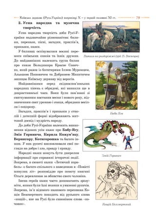Київська держава (Русь-Україна) наприкінці X —у першій половині X I ст. 7 9
2. Усна народна та музична
творчість
Усна народна творчість доби Русі-У-
країни надзвичайно різноманітна: били­
ни, перекази, пісні, загадки, прислів’я,
приказки, казки.
У билинах оспівувалися воєнні пере­
моги київських князів та їхніх дружин. Витязь на роздоріжжі (худ. В. Васнєцов)
До найдавніших належить група билин
про князя Володимира Красне Сонеч­
ко, який разом із богатирями Іллею Муромцем,
Альошою Поповичем та Добринею Микитичем
захищає Київську державу від ворогів.
Найдавнішими серед східнослов’янських
народних пісень є обрядові, які виникли ще в
дохристиянські часи. Вони були пов’язані зі
святкуванням настання весни і нового року, від­
значенням свят урожаю і сонця, обрядами весіл­
ля і похорону.
Загадки, прислів’я і приказки у стис- „ ^ „
ЬаоаЯга
лій і дотепній формі відображають жит­
тєвий досвід і мудрість народу.
До доби Русі-України належить виник­
нення відомих усім казок про Бабу-Ягу,
Змія Горинича, Кирила Кожум’яку,
Вернигору, Котигорошка та багато ін­
ших. У них русичі висловлювали свої по­
гляди на добро і зло, правду і кривду.
Народні казки можуть бути джерелом
. . . . . . . . ... Змій Горинич
інформації про справжні історичні події.
Зокрема, в сюжеті казки «Летючий кора­
бель» є багато спільного з наведеною в «Повісті
минулих літ» розповіддю про помсту княгині
Ольги деревлянам за вбивство свого чоловіка.
Імена героїв казок часто допомагають зрозу­
міти, якими були їхні вчинки в уявленні русичів.
Зокрема, ім’я відомого казкового персонажа Ко­
щія Безсмертного походить від руського слова
«кощій», яке на Русі було синонімом слова «ко­
човик». Кощій Беземерпіний
 