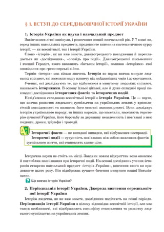 § 1. ВСТУП ДО СЕРЕДНЬОВІЧНОЇ ІСТОРІЇ УКРАЇНИ
1. Історія України як наука і навчальний предмет
Закінчилися літні канікули, і розпочався новий навчальний рік. У 7 класі ви,
серед інших навчальних предметів, продовжите вивчення систематичного курсу
історії, — як всесвітньої, так і історії України.
Слово «історія», як ви вже знаєте, давньогрецького походження й перекла­
дається як «дослідження», «оповідь про події». Давньогрецький письменник
і вчений Геродот, якого вважають «батьком історії», називав «історіями» свої
оповідання про греко-перські війни.
Термін «історія» має кілька значень. Історія як наука вивчає минуле люд­
ських спільнот, які заселяли нашу планету від найдавніших часів і до сьогодення.
Учених, які досліджують те, що відбувалося в минулому людських спільнот,
називають істориками. В основу їхньої цікавої, але й дуже складної праці по­
кладені дослідження історичних фактів та історичних подій.
Невід’ємною складовою всесвітньої історії є історія України. Це — наука,
що вивчає розвиток людського суспільства на українських землях у хроноло­
гічній послідовності та визначає його основні закономірності. Вона досліджує
історію українського народу, та інших народів, що населяли, населяють терито­
рію сучасної України, його боротьбу за державну незалежність і пов’язані з нею
подвиги, драми, тріумфи і трагедії.
Історичні факти — не вигадані випадки, які відбувалися насправді.
Історичні події — сукупність пов’язаних між собою важливих фактів
суспільного життя, які становлять єдине ціле.
Історична наука не стоїть на місці. Завдяки новим відкриттям вона оновлює
й поглиблює наші знання про історичні події. На основі досліджень учених-істо-
риків створено навчальний предмет «історія України», вивчення якого ви про­
довжите цього року. Він відображає сучасне бачення минулого нашої Батьків­
щини.
В Що вивчає історія України?
2. Періодизація історії України. Джерела вивчення середньовіч­
ної історії України
Історію людства, як ви вже знаєте, дослідники поділяють на певні періоди.
Періодизація історії України в цілому відповідає всесвітній історії, але має
також особливості, які відображають специфіку становлення та розвитку люд­
ського суспільства на українських землях.
 