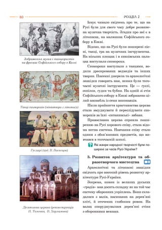 8 0
Зображення музик і танцюристів
на фресках Софійського собору в Києві
Танці скоморохів (.мініатюра .злітопису)
Гуслярі (худ. В. Васнецов)
Десятинна церква (реконструкція
П. Толочка, В. Харламова)
Існує чимало свідчень про те, що на
Русі була для свого часу добре розвине­
на музична творчість. Згадки про неї є в
літописах, на малюнках Софійського со­
бору в Києві.
Відомо, що на Русі були поширені піс­
ні, танці, гра на музичних інструментах.
На міських площах і в князівських пала­
цах виступали скоморохи.
Скоморохи виступали з танцями, во­
дили дресированих ведмедів та інших
тварин. Писемні джерела та археологічні
знахідки говорять нам, якими були того­
часні музичні інструменти. Це --- гуслі,
сопілки, гудки та бубни. На одній зі стін
Софійського собору в Києві зображено ці­
лий ансамбль із семи виконавців.
Після прийняття християнства церква
стала засуджувати й переслідувати ско­
морохів за їхні «сатанинські» забави.
Православна церква сприяла поши­
ренню на Русі хорового співу, стала відо­
ма нотна система. Навчання співу стало
одним з обов’язкових предметів, що ви­
вчався в тогочасній школі.
В Які жанри народної творчості були по­
ширені за часів Русі-України?3
3. Розвиток архітектури та об­
разотворчого мистецтва Щ
Археологічні та літописні знахідки
свідчать про високий рівень розвитку ар­
хітектури Русі-України.
Зокрема, кожен із великих руських
«градів» мав досить складну як на той час
систему оборонних укріплень. Вони скла­
далися з валів, насипаних на дерев’яні
кліті, й оточених глибоким ровом. На
валах споруджувалися дерев’яні стіни
з оборонними вежами.
Р О З Д ІЛ 2
 