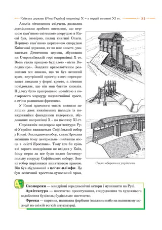 8 1Київська держава (Русь-Україна) наприкінці X —у першій половині X I ст.
Аналіз літописних свідчень дозволив
дослідникам зробити висновок, що пер­
шою кам’яною світською спорудою в Ки­
єві був, імовірно, палац княгині Ольги.
Першою кам’яною церковною спорудою
Київської держави, як ви вже знаєте, ува-
жається Десятинна церква, збудована
на Старокиївській горі наприкінці X ст.
Вона стала кращою будівлею «міста Во­
лодимира». Завдяки археологічним роз­
копкам ми знаємо, що то був великий
храм, внутрішній простір якого перекри­
вався зводами у формі хреста, а літопис
повідомляє, що він мав багато куполів.
Підлогу було прикрашено мозаїкою з ко­
льорового мармуру надзвичайної краси,
а стіни розписано фресками.
У Києві археологи також виявили за­
лишки двох князівських палаців із по­
вздовжніми фасадними галереями, збу­
дованих наприкінці X - на початку XI ст.
Справжнім шедевром архітектури Ру-
сі-України вважається Софійський собор
у Києві. Закладаючи собор, князь Ярослав
залишив йому центральне і найвище міс­
це в «місті Ярослава». Тому хоч би крізь
які ворота мандрівник не входив у Київ,
йому перш за все було видно багатоку­
польну споруду Софійського собору. Зов­
ні собор вирізнявся винятковою красою.
Він був збудований з цегли-плінфи. Це
був величний хрестово-купольний храм,
Схема оборонних укріплень
О Скоморохи — мандрівні середньовічні актори і музиканти на Русі.
Архітектура — мистецтво проектування, спорудження та художнього
оздоблення будівель; будівельне мистецтво.
Фреска— картина, написана фарбами (водяними або на вапняному мо­
лоці) на свіжій вогкій штукатурці.
 