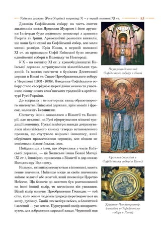 8 3
Довкола Софійського собору на честь святих
захисників князя Ярослава Мудрого і його дружи­
ни Інгігерди було засновано монастирі з храмами
Георгія та Ірини. Археологічні розкопки виявили,
що вони були схожі на Софійський собор, але мали
менші розміри. Крім Києва, в першій половині
XI ст. за прикладом Софії Київської було зведено
однойменні собори в Полоцьку та Новгороді.
У X - на початку XI ст. у храмобудівництві Ки­
ївської держави дотримувалися візантійських тра­
дицій. їх можна помітити в будівлях Десятинної
церкви в Києві та Спасо-Преображенського собору
в Чернігові (1031-1036). Зведення Софійського со­
бору стало своєрідною перехідною межею та унаоч­
нило появу нових слов’янських традицій в архітек­
турі Русі-України.
До яскравих і неповторних явищ образотворчо­
го мистецтва Київської держави, крім мозаїк і фре­
сок, належить іконопис.
Спочатку ікони завозилися з Візантії та Болга­
рії, але невдовзі на Русі сформувалися місцеві тра­
диції іконопису. Руські майстри завжди дотримува­
лися візантійського канону (твердо встановленого
правила, що слугувало взірцем) іконопису, який
оберігався православною церквою, але ніколи не
копіювали візантійських ікон.
Найдавніша з ікон, що збереглася з часів Київ­
ської держави, — це Холмська ікона Божої Матері
(XI ст.), ймовірно, привезена з Візантії в дар князю
Володимиру Великому.
Кольори, які використовуються в іконописі, мають
певне значення. Найвище місце за своїм значенням
займає золотий або жовтий, який символізує Царство
Небесне. Що ближче до золотого був розташований
на іконі інший колір, то вагомішим він уважався.
Білий колір означає Преображення Господнє — той
стан, коли земна людська природа перетворюється на
вищу, духовну. Синій символізує небеса, а блакитний
і зелений — усе земне. Пурпуровий колір використо­
вують для зображення царської влади. Червоний мав
Київська держава (Русь-Україна) наприкінці X —у першій і X I ст.
Внутрішній вигляд
Софійського собору в Києві
Оранта (.мозаїка в
Софійському соборі в Києві)
Христос-П антократор.
(.мозаїка в Софійському
соборі в Києві)
 