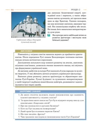 8 4
Софійський собор у Новгороді
(сучасний вигляд)
два значення: божественної енергії, жит­
тєдайної сили і перемоги, а також зобра­
ження святих мучеників, які пролили свою
кров за віру Христову. Єдиним кольором,
що мав негативне значення, вважався чор­
ний. Він символізував скорботу або пекло.
На іконах його намагалися використовува­
ти дуже рідко.
В Яка культура мала найбільший вплив на
розвиток архітектури і мистецтва часів
Київської держави?
Р О З Д ІЛ 2
ВИСНОВКИ
Писемність у східних слов’ян виникла задовго до прийняття христи­
янства. Після охрещення Русі князем Володимиром тогочасна система
письма почала витіснятися кирилицею.
Дослідження загального ходу мовного розвитку на землях, заселених
східними слов’янами, дозволили вченим визначити явища, які свідчать
про формування української мови.
До вагомих здобутків культури Русі належить її усна народна та музич­
на творчість. У них вбачають витоки сучасного українського фольклору.
Високого рівня розвитку досягли архітектура та образотворче мис­
тецтво Русі-України. Руські будівничі та художники використовували
у своїй творчості надбання візантійських майстрів, розвиваючи і вдоско­
налюючи їхні творчі засоби.
ЗАКРІПИМО ЗНАННЯ
1. До якого століття належать перші повідомлення про наявність
власної писемності у східних слов’ян?
2. За правління якого князя на Русі було відкрито першу школу для
князівських і боярських дітей?
3. Про що оповідалося в руських билинах?
4. Кого на Русі називали скоморохами?
5. Який храм був головною окрасою Києва?
6. Що таке мозаїка, фреска?
7. Чию традицію наслідувало іконописаннячасів Русі-України?
 
