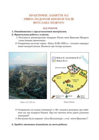 ПРАКТИЧНЕ ЗАНЯТТЯ №2
УЯВНА ПОДОРОЖ КИЄВОМ ЧАСІВ
ЯРОСЛАВА МУДРОГО
ХІД РОБОТИ
1. Ознайомитися з представленим матеріалом.
2. Фронтальна робота з класом.
1) Розглянути реконструкцію панорами Києва часів Ярослава Мудрого
(комп’ютерна презентація).
2) Спираючись на атлас (карта: «Київ у Х(ХІ)-ХІІІ ст.») складіть маршрут
пішої екскурсії містом. Визначте три-чотири зупинки.
Київ в ХІ-ХІІ ст.
3) Спираючись на подані ілюстрації (с. 86), складіть розповідь про поба­
чене під час подорожі Києвом. Про які частини міста дають уявлення
ілюстрації?
4) Які будівлі були окрасою «міста Володимира», а які «міста Ярослава»?3
3. Зробіть висновок відповідно до мети роботи.
 