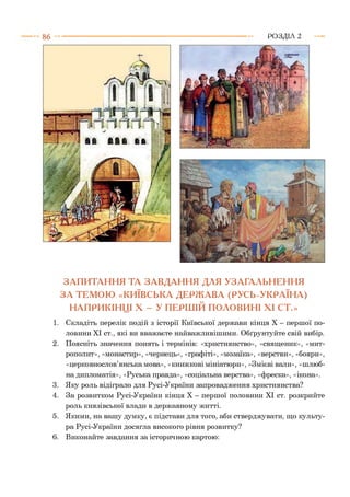 ЗАПИТАННЯ ТА ЗАВДАННЯ ДЛЯ УЗАГАЛЬНЕННЯ
ЗА ТЕМОЮ «КИЇВСЬКА ДЕРЖАВА (РУСЬ-УКРАЇНА)
НАПРИКІНЦІ X - У ПЕРШІЙ ПОЛОВИНІ XI СТ.»
1. Складіть перелік подій з історії Київської держави кінця X - першої по­
ловини XI ст., які ви вважаєте найважливішими. Обґрунтуйте свій вибір.
2. Поясніть значення понять і термінів: «християнство», «священик», «мит­
рополит», «монастир», «чернець», «графіті», «мозаїка», «верстви», «бояри»,
«церковнослов’янська мова», «книжкові мініатюри», «Змієві вали», «шлюб­
на дипломатія», «Руська правда», «соціальна верства», «фреска», «ікона».
3. Яку роль відіграло для Русі-України запровадження християнства?
4. За розвитком Русі-України кінця X - першої половини XI ст. розкрийте
роль князівської влади в державному житті.
5. Якими, на вашу думку, є підстави для того, аби стверджувати, що культу­
ра Русі-України досягла високого рівня розвитку?
6. Виконайте завдання за історичною картою:
 
