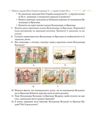 • Як змінилася територія Русі-України наприкінці X - у першій полови­
ні XI ст. порівняно з попереднім періодом її розвитку?
• Назвіть території, приєднані до Київської держави за князювання Во­
лодимира та Ярослава.
• Покажіть на карті основні походи Володимира та Ярослава.
7. Н азвіть роки правління князів Володимира та Ярослава. Порівняйте
їхню внутрішню та зовнішню політику. Визначте її значення та на­
слідки.
8. Складіть характеристики Володимира та Ярослава як особистостей та іс­
торичних діячів.
9. Яка мініатюра з літопису ілюструє період правління князя Володимира
Великого?
Київська держава (Русь-Україна) наприкінці X —у першій половині X I ст. ----------- 8 7
—і
^
ЩІ
( і / 1 Й А . ' й
;У йНиЯНІ
А Б
10. Наведіть факти, які підтверджують думку, що за князювання Володими­
ра та Ярослава Київська держава досягла свого розквіту.
11. Чому Володимиру Великому та Ярославу Мудрому, щоби ступити на пре­
стол, доводилося вести тривалу боротьбу?
12. З якими народами вели боротьбу Володимир Великий та Ярослав Му­
дрий? Які її результати?
 