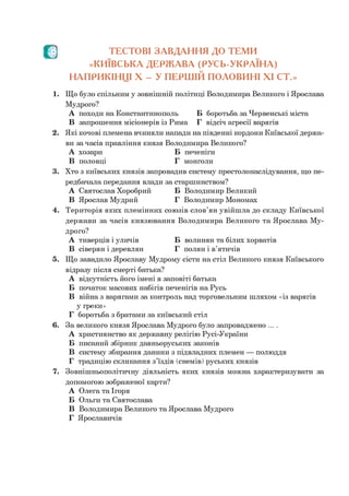 Л ) ТЕСТОВІ ЗАВДАННЯ ДО ТЕМИ
«КИЇВСЬКА ДЕРЖАВА (РУСЬ-УКРАЇНА)
НАПРИКІНЦІ X - У ПЕРШІЙ ПОЛОВИНІ XI СТ.»
1. Що було спільним у зовнішній політиці Володимира Великого і Ярослава
Мудрого?
А походи на Константинополь Б боротьба за Червенські міста
В запрошення місіонерів із Рима Г відсіч агресії варягів
2. Які кочові племена вчиняли напади на південні кордони Київської держа­
ви за часів правління князя Володимира Великого?
А хозари Б печеніги
В половці Г монголи
3. Хто з київських князів запровадив систему престолонаслідування, що пе­
редбачала передання влади за старшинством?
А Святослав Хоробрий Б Володимир Великий
В Ярослав Мудрий Г Володимир Мономах
4. Територія яких племінних союзів слов’ян увійшла до складу Київської
держави за часів князювання Володимира Великого та Ярослава Му­
дрого?
А тиверців і уличів Б волинян та білих хорватів
В сіверян і деревлян Г полян і в’ятичів
5. Що завадило Ярославу Мудрому сісти на стіл Великого князя Київського
відразу після смерті батька?
А відсутність його імені в заповіті батька
Б початок масових набігів печенігів на Русь
В війна з варягами за контроль над торговельним шляхом «із варягів
у греки»
Г боротьба з братами за київський стіл
6. За великого князя Ярослава Мудрого було запроваджено ....
А християнство як державну релігію Русі-України
Б писаний збірник давньоруських законів
В систему збирання данини з підвладних племен — полюддя
Г традицію скликання з’їздів (снемів) руських князів
7. Зовнішньополітичну діяльність яких князів можна характеризувати за
допомогою зображеної карти?
А Олега та Ігоря
Б Ольги та Святослава
В Володимира Великого та Ярослава Мудрого
Г Ярославичів
 
