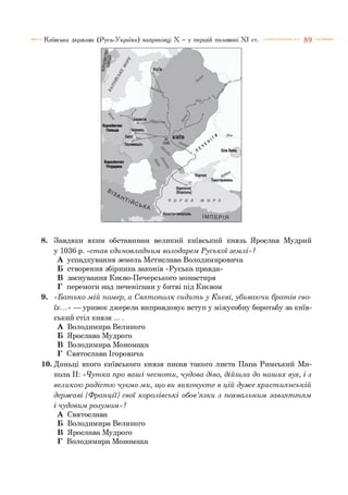 8 9Київська держава (Русь-Україна) наприкінці X —у першій половині X I ст.
8. Завдяки яким обставинам великий київський князь Ярослав Мудрий
у 1036 р. «ст ав єдиновладним володарем Р уськ ої зем лі»?
А успадкування земель Мстислава Володимировича
Б створення збірника законів «Руська правда»
В заснування Києво-Печерського монастиря
Г перемоги над печенігами у битві під Києвом
9. «Б ат ько м ій пом ер, а С вят ополк сидит ь у К иєві, убиваю чи брат ів сво­
їх...» — уривок джерела виправдовує вступ у міжусобну боротьбу за київ­
ський стіл князя ....
А Володимира Великого
Б Ярослава Мудрого
В Володимира Мономаха
Г Святослава Ігоровича
10. Доньці якого київського князя писав такого листа Папа Римський Ми­
кола II: «Ч утка про ваш і чеснот и, чудова діво, дійш ла до наш их вух, і з
великою ра діст ю чуєм о ми, щ о ви виконуєт е в цій д уж е х рист иянській
держ а ві [Ф ранції] свої корол івські обов’я зк и з похвальним завзят т ям
і чудовим розум ом »?
А Святослава
Б Володимира Великого
В Ярослава Мудрого
Г Володимира Мономаха
 