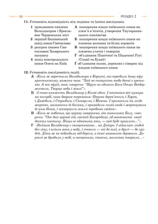 9 0 Р О З Д ІЛ 2
11. Установіть відповідність між подіями та їхніми наслідками.
1 приєднання князями
Володимиром і Яросла­
вом Червенських міст
2 перший Балканський
похід князя Святослава
3 розгром князем Свя­
тославом Хозарського
каганату
4 похід новгородського
князя Олега на Київ
А поширення влади київського князя на
плем’я в’ятичів, утворення Тмутаракан-
ського князівства
Б поширення влади київського князя на
племена волинян та білих хорватів
В поширення влади київського князя на
племена уличів і тиверців
Г об’єднання Північної та Південної Русі
(Славії та Куявії)
Ґ об’єднання полян, деревлян і сіверян під
владою київського князя
12. Установіть послідовність подій.
А «Коли ж охрест или В олодим ира в К орсуні, т о передали йом у віру
х рист иянську, каж учи т ак: “Хай не сп ок усят ь т ебе дея к і з єр ет и ­
ків. А т и віруй, т ак говорячи: “В ірую во єди н ого Б ога О тця В седер­
ж ит ел я, Творця неба і зем л і”».
Б «І ст ав к н яж и т и В олодим ир у К иєві один. І пост авив він кум ири
на пагорбі, поза двором т ерем ним : П еруна дер ев’ян ого, і Хорса,
і Д аж бога, і С т рибога, і Симаргла, і М акош. І приносили їм лю ди
ж ерт ви, називаю чи їх богам и, і приводили синів своїх і ж ерт вувал и
їх цим бісам , і осквернял и зем лю т ребам и своїм и».
В «Коли ж побачив, щ о церкву заверш ено, він пом олився Б огу, гово­
р яч и : “Осе даю церкві сій, свят ій Б огородиці, од м аєт ност і сво єї
д еся т у част ину. Я кщ о се одм інит ь хто, — хай буде проклят ... ”».
Г «В ийш ов В олодим ир з свящ еникам и... на Д ніпро. І зійш л ося лю дей
без ліку, і влізли вони у воду, і ст оял и — т і до ш иї, а другі — до гру­
дей. Д іт и ж не відходили від берега, а інш і нем овлят держ али. Д о­
р осл і ж бродили у воді, а свящ еники, ст оячи, м олит ви т ворили...»
 