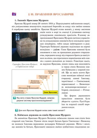 о § 10. ПРАВЛІННЯ ЯРОСЛАВИЧІВ
1. Заповіт Ярослава Мудрого
Ярослав Мудрий помер 20 лютого 1054 р. Передчуваючи наближення смерті,
він усвідомлював неминучість подальшої боротьби за владу між своїми синами
й спробував цьому запобігти. Ярослав Мудрий склав заповіт, у якому закликав
синів жити в мирі та злагоді й установив систему
успадкування князівських престолів. В основу за­
пропонованої Ярославом Мудрим системи управлін­
ня та успадкування князівств було покладено прин­
цип сеньйорату, тобто влади найстаршого в роді.
Територія Київської держави поділялася на окремі
володіння — уділи. Сини Ярослава повинні були
князювати в них за принципом родового старшин­
ства, передаючи владу від старшого брата до наступ­
ного за віком, що спричиняло переміщення всіх кня­
зів з одного володіння до іншого. Унаслідок цього,
за задумом Ярослава, кожен князь мав можливість
із часом стати Великим кня­
зем Київським у мирний спо­
сіб. Ще за свого життя Яро­
слав заповідав київські землі
старшому синові Ізяславу,
чернігівські — Святославові,
переяславські — Всеволодо­
ві, володимиро-волинські —
Ігореві, смоленські — В’ячес-
лавові.*2
Ця форма державного
правління повинна була
зберегти єдність Русі-Укра-
їни та мирний спосіб пере-
дання влади.
0 Для чого Ярослав Мудрий склав саме такий заповіт?
2. Київська держава за синів Ярослава Мудрого
За заповітом Ярослава Мудрого Великим київським князем мав стати його
старший син Ізяслав. Одначе після смерті батька брати Святослав і Всеволод
не визнали Ізяслава верховним володарем Київської держави. Міста і землі,
що заповів їм батько, Ярославичі вважали своїми особистими спадковими во-
0 Яку мету ставив Ярослав Мудрий, запрова­
джуючи систему престолонаслідування?
Саркофаг Ярослава Мудрого
у Софійському соборі
 