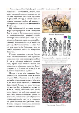 Київська держава (Русь-Україна) у другій половині XI — першій половині XIII ст. 9 3
лодіннями — вотчинами. Мабуть, саме
тому Ізяславові довелося погодитися на
спільне з братами правління державою.
Період 1054-1073 рр. в історії Київської
державі називають добою тріумвірату —
співправління Ізяслава, Святослава та
Всеволода.
Усі найважливіші державні справи
тріумвіри вирішували разом. Молодших
братів Ігоря та В’ячеслава вони усунули
від державних справ і привласнили піс­
ля смерті останніх їхні володіння. Це ви­
кликало обурення серед молодших Яро-
славичів й заклало підґрунтя майбутніх
усобиць. Позбавлені влади князі на Русі
дістали назву ізгоїв. Саме вони стали ва­
гомим чинником подальшої міжусобної
боротьби.
У період правління старших Яросла-
вичів починається новий етап боротьби з
кочовиками на південних кордонах Русі.
У 1060 р. тріумвіри здійснили спільний
похід проти орди кочовиків-торків, яка
з’явилася на південних кордонах Русі, і
розгромили її. Одначе цей успіх було за­
тьмарено подальшими подіями.
Перша сутичка між старшими Ярос-
лавичами та обділеними ними родичами
сталася 1064 р. Захоплені цією боротьбою
тріумвіри не могли своєчасно організувати
відсіч новим ордам кочовиків —половцям
(кипчакам). Уперше про появу половців
на кордонах Русі в літописі згадується під
1055 р. Половці, здійснюючи свої набіги,
мали відмінну від своїх попередників так­
тику. Вони намагалися уникати прямих су­
тичок. їхньою головною метою було захоп­
лення невільників, яких потім продавали
до країн Близького та Середнього Сходу.
Половці нападали зненацька і, захопивши
полонених, швидко зникали в степу.
Половці беруть полон
Половецькі баби — кам’яні ста ту ї, гир
встановлювалися над похованнями —
курганами половецької .знаті
Б итва на р. А льта 1068 р.
 