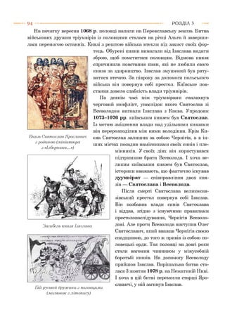 9 4 Р О З Д ІЛ з
На початку вересня 1068 р. половці напали на Переяславську землю. Битва
військових дружин тріумвірів із половцями сталася на річці Альта й заверши­
лася перемогою останніх. Князі з рештою війська втекли під захист своїх фор­
тець. Обурені кияни вимагали від Ізяслава видати
зброю, щоб помститися половцям. Відмова князя
спричинила повстання киян, які не любили свого
князя за здирництво. Ізяслав змушений був ряту­
ватися втечею. За півроку за допомоги польського
війська він повернув собі престол. Київське пов­
стання довело слабкість влади тріумвірів.
По деякім часі між тріумвірами спалахнув
черговий конфлікт, унаслідок якого Святослав зі
Всеволодом вигнали Ізяслава з Києва. Упродовж
1073-1076 рр. київським князем був Святослав.
Із метою зміцнення влади над удільними князями
він перерозподілив між ними володіння. Крім Ки­
єва Святослав залишив за собою Чернігів, а в ін­
ших містах посадив намісниками своїх синів і пле­
мінників. У своїх діях він користувався
підтримкою брата Всеволода. І хоча ве­
ликим київським князем був Святослав,
історики вважають, що фактично існував
дуумвірат — співправління двох кня­
зів — Святослава і Всеволода.
Після смерті Святослава великокня­
зівський престол повернув собі Ізяслав.
Він позбавив влади синів Святослава
і віддав, згідно з існуючими правилами
престолонаслідування, Чернігів Всеволо-
Загибель князя Ізяслава дові. Але проти Всеволода виступив Олег
Святославич, який вважав Чернігів своєю
спадщиною, до того ж привів із собою по­
ловецькі орди. Так половці на довгі роки
стали вагомим чинником у міжусобній
боротьбі князів. На допомогу Всеволоду
прийшов Ізяслав. Вирішальна битва ста­
лася 3 жовтня 1078 р. на Нежатиній Ниві.
І хоча в цій битві перемогли старші Яро-
„ славичі, у ній загинув Ізяслав.
Ьій руської дружини з половцями
(.малюнок з літопису)
Князь Святослав Ярославин
з родиною (.мініатюра
з «Ізборника...»)
 