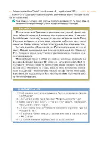 Князівські з’їзди відіграли важливу роль в організації відсічі нападам полов­
ців на руські землі.
В Який з’їзд започаткував нову систему престолонаслідування? На якому з’їзді ос­
таточно ухвалено рішення про спільні походи князів проти половців?
Київська держава (Русь-Україна) у другій половині XI — першій половині XIII ст. 9 7
ВИСНОВКИ
Під час правління Ярославичів розпочався поступовий процес роз­
паду Київської держави й занепаду влади великого князя. У нього не
було тієї влади і сили, що у попередніх великих київських князів. Сини
Ярослава, не бажаючи поступитися власними амбіціями, знехтували
заповітом батька, натомість примушуючи інших його дотримуватися.
За часів правління Ярославичів над Руссю нависла нова загроза зі
степу. Напади половецьких орд були спустошливими для Південної
Русі. Кочовики вдало користувалися міжкнязівськими чварами, вчи­
няючи нові набіги.
Міжкнязівські чвари і набіги степовиків негативно впливали на
розвиток Київської держави. Це розуміли і сучасники подій. Щоб уз­
годжувати інтереси князів та організувати відсіч нападам, найвпли-
вовіші князі збиралися на з’їзди, завдяки яким поталанило припи­
няти міжусобиці, організовувати спільні походи проти степовиків.
Важливим для подальшої долі Русі стало прийняття нового принципу
престолонаслідування.
ЗАКРІПИМО ЗНАННЯ
1. Який порядок престолонаслідування було запроваджено Яросла­
вом Мудрим?
2. Чи втілили в життя сини Ярослава Мудрого заповіт батька?
3. Дайте визначення понять і термінів «тріумвірат», «дуумвірат»,
«князь-ізгой», «снем», «уділ».
4. Які нові кочові орди загрожували південним кордонам Русі від
середини XI ст.?
5. Які причини частих успіхів у набігах кочівників на землі Русі
в ХІІ-ХІІІ ст?
6. Які головні питання вирішувалися на з їздах князів?
 