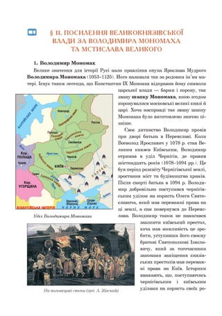 □З § 11. ПОСИЛЕННЯ ВЕЛИКОКНЯЗІВСЬКОЇ
ВЛАДИ З А ВОЛОДИМИРА МОНОМАХА
ТА МСТИСЛАВА ВЕЛИКОГО
1. Володимир Мономах
Велике значення для історії Русі мало правління онука Ярослава Мудрого
Володимира Мономаха (1053-1125). Його називали так за родовим ім’ям ма­
тері. Існує також легенда, що Константин IX Мономах відправив йому символи
царської влади — барми і корону, так
звану шапку Мономаха, якою згодом
коронувалися московські великі князі й
царі. Хоча насправді так звану шапку
Мономаха було виготовлено значно пі­
зніше.
Своє дитинство Володимир провів
при дворі батька в Переяславі. Коли
Всеволод Ярославич у 1078 р. став Ве­
ликим князем Київським, Володимир
отримав в уділ Чернігів, де правив
шістнадцять років (1078-1094 рр.). Це
був період розквіту Чернігівської землі,
зростання міст та будівництва храмів.
Після смерті батька в 1094 р. Володи­
мир добровільно поступився чернігів­
ським уділом на користь Олега Свято-
славича, який мав переважні права на
ці землі, а сам повернувся до Переяс­
лава. Володимир також не намагався
захопити київський престол,
хоча мав можливість це зро­
бити, уступивши його своєму
братові Святополкові Ізясла-
вичу, який за тогочасними
законами заміщення князів­
ських престолів мав переваж­
ні права на Київ. Історики
вважають, що, поступаючись
чернігівським і київським
тт / , , • . , уділами на користь своїх ро­л а половецькі степи (худ. А. Жаскии) •’ м 1 1
 