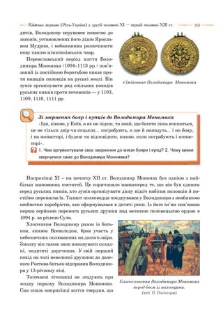 9 9Київська держава (Русь-Україна) у другій половині XI — першій половині XIII ст.
дичів, Володимир керувався повагою до
законів, установлених його дідом Яросла­
вом Мудрим, і небажанням розпочинати
нову хвилю міжкнязівських чвар.
Переяславський період життя Воло­
димира Мономаха (1094-1113 рр.) пов’я­
заний із постійною боротьбою князя про­
ти нападів половців на руські землі. Він
зумів організувати ряд спільних походів
руських князів проти кочовиків — у 1103,
1109,1110,1111 рр.
«Змійовик» Володимира Мономаха
^ Зі звернення, бояр і купців до Володимира Мономанка
«Іди, князю, у Київ, а як не підеш, то знай, що багато лиха вчиниться,
це не тільки двір чи соцьких... пограбують, а ще й нападуть... і на бояр,
і на монастирі, і будеш ти відповідати, князю, коли пограбують і монас­
тирі».
В 1. Чим аргументували своє звернення до князя бояри і купці? 2. Чому кияни
звернулися саме до Володимира Мономаха?
Наприкінці XI - на початку XII ст. Володимир Мономах був однією з най­
більш шанованих постатей. Це спричиняло насамперед те, що він був єдиним
серед руських князів, хто зумів організувати дієву відсіч набігам половців й по­
стійно перемагав їх. Талант полководця поєднувався у Володимира з неабиякою
особистою хоробрістю, яка сформувалася в дитячі роки. Із його ім’ям пов’язана
перша серйозна перемога руських дружин над великою половецькою ордою в
1094 р. за річкою Сула.
Хлопчиком Володимир разом із бать­
ком, князем Всеволодом, брав участь у
небезпечних полюваннях на дикого звіра.
Змалку він також звик виконувати склад­
ні, недитячі доручення. У свій перший
похід на чолі невеликої дружини до дале­
кого Ростова батько відправив Володими­
ра у 13-річному віці.
Тогочасні літописці не згадують про
жодну поразку Володимира Мономаха.
Сам князь наприкінці життя твердив, що
Благословення Володимира Мономаха
перед боєм із половцями.
(худ. В. Васнецов)
 