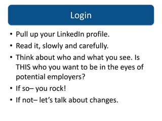 Login
• Pull up your LinkedIn profile.
• Read it, slowly and carefully.
• Think about who and what you see. Is
THIS who you want to be in the eyes of
potential employers?
• If so– you rock!
• If not– let’s talk about changes.
 