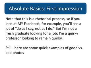 Absolute Basics: First Impression
Note that this is a rhetorical process, so if you
look at MY Facebook, for example, you’ll see a
lot of “do as I say, not as I do.” But I’m not a
fresh graduate looking for a job; I’m a quirky
professor looking to remain quirky.
Still– here are some quick examples of good vs.
bad photos
 