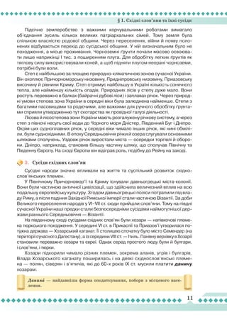 § 1. Східні слов’яни та їхні сусіди
11
Данинà — найдавніша форма оподаткування, побори з місцевого насе-
лення.
Підсічне землеробство з важкими корчувальними роботами вимагало
об’єднання зусиль кількох великих патріархальних сімей. Тому земля була
спільною власністю родової общини. Через переселення, вíйни й появу поло-
нених відбувається перехід до сусідської общини. У ній визначальним було не
походження, а місце проживання. Чорноземні ґрунти почали масово освоюва-
ти лише наприкінці І тис. з поширенням плуга. Для обробітку легких ґрунтів як
тяглову силу використовували коней, а щоб підняти плугом неорані чорноземи,
потрібні були воли.
Степ є найбільшою за площею природно-кліматичною зоною сучасної України.
Він охоплює Причорноморську низовину, Придніпровську низовину, Приазовську
височину й рівнини Криму. Степ отримує найбільшу в Україні кількість сонячного
тепла, але найменшу кількість опадів. Природних лісів у степу дуже мало. Вони
ростуть переважно в балках (байрачні дубові ліси) і заплавах річок. Через природ-
ні умови степова зона України в середні віки була залюднена найменше. Степи з
багатими пасовищами та родючими, але важкими для ручного обробітку ґрунта-
ми сприяли утвердженню тут скотарства як провідної галузі діяльності.
Л
ісова й лісостепова зони України мають розгалужену річкову систему, а через
cтеп з півночі несуть свої води до Чорного моря Дністер, Південний Буг і Дніпро.
Окрім цих судноплавних річок, у середні віки чимало інших річок, які нині обмілі-
ли, були суднохідними. В епоху Середньовіччя річки й озера слугували основними
шляхами сполучень. Уздовж річок виростали міста — осередки торгівлі й оборо-
ни. Дніпро, наприклад, становив більшу частину шляху, що сполучав Північну та
Південну Європу. На сході Європи він відіграв роль, подібну до Рейну на заході.
3.	 Сусіди східних слов’ян
Сусідні народи значно впливали на життя та суспільний розвиток східно-
слов’янських племен.
У Північному Причорномор’ї та Криму існували давньогрецькі міста-колонії.
Вони були частиною античної цивілізації, що здійснила величезний вплив на всю
подальшу європейську культуру. Згодом давньогрецькі поліси потрапили під вла-
ду Риму, а після падіння Західної Римської імперії стали частиною Візантії. За доби
Великого переселення народів у VI–VII ст. сюди прийшли слов’яни. Тому на півдні
сучасної України наші предки стали безпосередніми сусідами наймогутнішої дер-
жави раннього Середньовіччя — Візантії.
На південному сході сусідами східних слов’ян були хозари — напівкочові племе-
на тюркського походження. У середині VI ст. в Прикаспії та Приазов’ї утворилася по-
тужна держава — Хозарський каганат.
Ї
ї столицею спочатку було місто Семендер (на
території сучасного Дагестану), а із середини VIII ст. — Ітиль. Панівну верхівку в Хозарії
становили переважно хозари та євреї. Однак серед простого люду були й булгари,
і слов’яни, і тюрки.
Хозари підкорили чимало різних племен, зокрема аланів, угрів і булгарів.
Влада Хозарського каганату поширилась і на деякі східнослов’янські племе-
на — полян, сіверян і в’ятичів, які до 60-х років ІХ ст. мусили платити данину
хозарам.
 