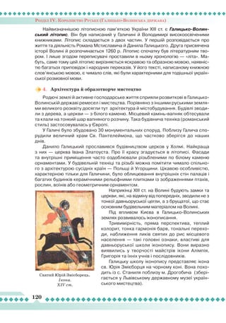 Розділ ІV. Королівство Руське (Галицько-Волинська держава)
120
Найвизначнішою літописною пам’яткою України ХІІІ ст. є Галицько-Волин-
ський літопис. Він був написаний у Галичині й Володимирі високоосвіченими
книжниками.
Л
ітопис складається з двох частин. У першій розповідається про
життя та діяльність Романа Мстиславича й Данила Галицького. Друга присвячена
історії Волині й розпочинається 1260 р.
Л
ітопис спочатку був літературним тво-
ром. І лише згодом переписувачі проставили в ньому хронологію — «літа». Ма-
буть, саме тому цей літопис вирізняється яскравою та образною мовою, наявніс-
тю багатьох приповідок і народних переказів. У його тексті, написаному книжною
слов’янською мовою, є чимало слів, які були характерними для тодішньої україн-
ської розмовної мови.
4.	 Архітектура й образотворче мистецтво
Родючі землі й активне господарське життя сприяли розвиткові в Галицько-
Волинській державі ремесел і мистецтва. Порівняно з іншими руськими земля-
ми великого розквіту досягли тут архітектура й містобудування. Будівлі зводи-
ли з дерева, а церкви — з білого каменю. Місцевий камінь-вапняк обтесували
та клали на тонкий шар вапняного розчину. Така будівнича техніка (романський
стиль) застосовувалась у Європі.
У Галичі було збудовано 30 монументальних споруд. Поблизу Галича спо-
рудили величний храм Св. Пантелеймона, що частково зберігся до наших
днів.
Данило Галицький прославився будівництвом церков у Холмі. Найкраща
з них  — церква Івана Златоуста. Про її красу згадується в літописі. Фасади
та внутрішні приміщення часто оздоблювали різьбленими по білому каменю
орнаментами. У будівельній техніці та різьбі можна помітити чимало спільно-
го з архітектурою сусідніх країн — Польщі й Угорщини. Цікавою особливістю,
характерною тільки для Галичини, було облицювання внутрішніх стін палаців і
багатих будинків керамічними рельєфними плитками із зображеннями птахів,
рослин, воїнів або геометричним орнаментом.
Наприкінці ХІІІ ст. на Волині будують замки та
церкви, які, на відміну від попередніх, зводили не з
тонкої давньоруської цегли, а з брущатої, що стає
основним будівельним матеріалом на Волині.
Під впливом Києва в Галицько-Волинських
землях розвивалось іконописання.
Тривимірність, пряма перспектива, теплий
колорит, тонка гармонія барв, тональні перехо-
ди, наближення ликів святих до рис місцевого
населення — такі головні ознаки, властиві для
давньоруської школи іконопису. Вони виразно
виявились у творчості майстрів ікони Алімпія,
Григорія та їхніх учнів і послідовників.
Галицьку школу іконопису представляє ікона
св. Юрія Змієборця на чорному коні. Вона похо-
дить із с. Станиля поблизу м. Дрогобича (збері-
гається у
Л
ьвівському державному музеї україн-
ського мистецтва).
Святий Юрій Змієборець.
Ікона.
XIV ст.
 
