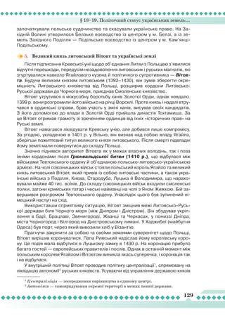 § 18–19. Політичний статус українських земель...
129
започаткували польське судочинство та скасували українське право. На За-
хідній Волині утворилося Белзьке воєводство із центром у м. Белзі, а із зе-
мель Західного Поділля — Подільське воєводство із центром у м. Кам’янці-
Подільському.
5.	 Великий князь литовський Вітовт та українські землі
Після підписання Кревської унії щодо об’єднання
Л
итви з Польщею з’явилися
відчутні перешкоди, передусім незадоволення литовських і руських магнатів, які
згуртувалися навколо Ягайлового кузена й політичного супротивника — Вітов-
та. Будучи великим князем литовським (1392–1430), він зумів зберегти окре-
мішність
Л
итовського князівства від Польщі, розширив кордони
Л
итовсько-
Руської держави до Чорного моря, приєднав Смоленське князівство.
Вітовт утрутився в міжусобну боротьбу ханів Золотої Орди, однак невдало.
1399 р. вони розгромили його військо на річці Ворсклі. Проте князь і надалі втру-
чався в ординські справи, брав участь у зміні ханів, висував своїх кандидатів.
З його допомогою до влади в Золотій Орді прийшла династія Тохтамиша. За
це Вітовт отримав грамоту зі зреченням ординців від їхніх «історичних прав» на
Руські землі.
Вітовт намагався ліквідувати Кревську унію, але добився лише компромісу.
За угодою, укладеною в 1401 р. у Вільно, він визнав над собою владу Ягайла,
зберігши пожиттєвий титул великого князя литовського. Після смерті підвладні
йому землі мали повернутися до складу Польщі.
Значно піднявся авторитет Вітовта як у межах власних володінь, так і поза
їхніми кордонами після Грюнвальдської битви (1410 р.), що відбулася між
військами Тевтонського ордену й об’єднаною польсько-литовсько-українською
армією. На чолі союзницьких військ стояли польський король Ягайло та великий
князь литовський Вітовт, який привів із собою литовські частини, а також укра-
їнські війська з Поділля, Києва, Стародуба,
Л
уцька й Володимира, що нарахо-
вували майже 40 тис. воїнів. До складу союзницьких військ входили смоленські
полки, загони кримських татар і чеські найманці на чолі з Яном Жижкою. Бій за-
вершився розгромом Тевтонського ордену. Унаслідок цього був зупинений ні-
мецький наступ на схід.
Використавши сприятливу ситуацію, Вітовт зміцнив межі
Л
итовсько-Русь-
кої держави біля Чорного моря (між Дніпром і Дністром). Він збудував укріп-
лення в Барі, Брацлаві, Звенигороді, Жванці та Черкасах, у пониззі Дніпра,
міста Чорногород і Білгород на Дністровському лимані. У Хаджибеї (майбутня
Одеса) був порт, через який вивозили хліб у Візантію.
Прагнучи закріпити за собою та своїми землями суверенітет щодо Польщі,
Вітовт вирішив коронуватися. Папа Римський надіслав йому королівську коро-
ну. Ця подія мала відбутися в
Л
уцькому замку в 1430 р. На коронацію прибуло
багато гостей — європейських правителів і послів. Однак в останній момент між
польським королем Ягайлом і Вітовтом виникла якась суперечка, і коронація так
і не відбулася.
У внутрішній політиці Вітовт проводив політику централізації1
, спрямовану на
ліквідацію автономії2
руських князівств. Усуваючи від управління державою князів
1
Централізація — зосередження керівництва в єдиному центрі.
2
Автономія — самоврядування окремої території в межах певної держави.
 
