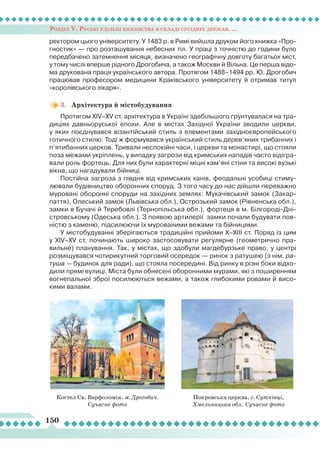 Розділ V. Руські удільні князівства в складі сусідніх держав. ...
150
ректором цього університету. У 1483 р. в Римі вийшла друком його книжка «Про-
гностик» — про розташування небесних тіл. У праці з точністю до години було
передбачено затемнення місяця, визначено географічну довготу багатьох міст,
у тому числі вперше рідного Дрогобича, а також Москви й Вільна. Це перша відо-
ма друкована праця українського автора. Протягом 1488–1494 рр. Ю. Дрогобич
працював професором медицини Краківського університету й отримав титул
«королівського лікаря».
3.	 Архітектура й містобудування
Протягом XIV–XV ст. архітектура в Україні здебільшого ґрунтувалася на тра-
диціях давньоруської епохи. Але в містах Західної України зводили церкви,
у яких поєднувався візантійський стиль з елементами західноєвропейського
готичного стилю. Тоді ж формувався український стиль дерев’яних трибанних і
п’ятибанних церков. Тривали неспокійні часи, і церкви та монастирі, що стояли
поза межами укріплень, у випадку загрози від кримських нападів часто відігра-
вали роль фортець. Для них були характерні міцні кам’яні стіни та високі вузькі
вікна, що нагадували бійниці.
Постійна загроза з півдня від кримських ханів, феодальні усобиці стиму-
лювали будівництво оборонних споруд. З того часу до нас дійшли переважно
муровані оборонні споруди на західних землях: Мукачівський замок (Закар-
паття), Олеський замок (Львівська обл.), Острозький замок (Рівненська обл.),
замки в Бучачі й Теребовлі (Тернопільська обл.), фортеця в м. Білгороді-Дні-
стровському (Одеська обл.). З появою артилерії замки почали будувати пов-
ністю з каменю, підсилюючи їх мурованими вежами та бійницями.
У містобудуванні зберігаються традиційні прийоми X–XIII ст. Поряд із цим
у XIV–XV ст. починають широко застосовувати регулярне (геометрично пра-
вильне) планування. Так, у містах, що здобули магдебурзьке право, у центрі
розміщувався чотирикутний торговий осередок — ринок з ратушею (з нім. ра-
туша — будинок для ради), що стояла посередині. Від ринку в різні боки відхо-
дили прямі вулиці. Міста були обнесені оборонними мурами, які з поширенням
вогнепальної зброї посилюються вежами, а також глибокими ровами й висо-
кими валами.
Костел Св. Варфоломія. м. Дрогобич.
Сучасне фото
Покровська церква. с. Сутківці,
Хмельницька обл. Сучасне фото
 