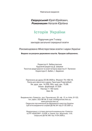 Навчальне видання
Свідерський Юрій Юрійович,
Романишин Наталія Юріївна
Історія України
Підручник для 7 класу
закладів загальної середньої освіти
Рекомендовано Міністерством освіти і науки України
Видано за рахунок державних коштів. Продаж заборонено.
Редактор Н. Забаштанська
Художній редактор Д. Ширяєв
Технічне редагування та комп’ютерна верстка Л. Ткаченко
Коректори С. Бабич, І. Барвінок
Підписано до друку 22.06.2020 р. Формат 70×100/16.
Папір для офсетного друку. Гарнітура PragmatikaC.
Ум. друк. арк. 14,256. Обл.-вид. арк. 15,86.
Умовн. фарбовідб. 57,024
Наклад 11 183 прим.
Зам. №
Видавництво «Грамота», вул. Паньківська, 25, оф. 13, м. Київ, 01133.
тел./факс: 253-98-04. E-mail: info@gramota.kiev.ua;
www.gramota.kiev.ua
Свідоцтво про внесення до Державного реєстру України
суб’єктів видавничої справи ДК № 341 від 21.02.2001 р.
Віддруковано з готових діапозитів видавництва «Грамота»
на ПП «ЮНІСОФТ», 61036, м. Харків, вул. Морозова, 13 Б.
Свідоцтво ДК № 3461 від 14.04.2009 р.
 