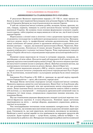 33
Узагальнення
за
розділом
І
«Виникнення
та
становл
Ення Русі-УКРАЇНИ»
У результаті Великого переселення народів у IV–VII ст. наші предки ви-
йшли за межі своєї первісної батьківщини між річками Одрою та Віслою на за-
ході й Середнім Дніпром на сході й розселилися на землях Європи.
У цей час східнослов’янські племена дулібів, волинян, бужан, древлян, по-
лян, сіверян, хорватів, тиверців та уличів заселили більшу частину території
нинішньої України. Ці племена стали основою формування сучасного україн-
ського народу, тобто українці як народ виникли в той же час, що й інші сучасні
народи Європи.
Переселення з лісової зони в лісостеп і степ з родючими ґрунтами сприя-
ло розвитку господарства та майнового розшарування суспільства. Виокрем-
люється родова знать із професійними воїнами-дружинниками. Військові
вожді племінних об’єднань разом із дружиною мешкали в укріплених пле-
мінних центрах — градах, що виявлені археологами в Києві, Чернігові, Зим-
ному, Стільському, Пліснеську й інших місцях України. Подібні історичні
процеси відбувались і в різних частинах Європи. Тому періодизація середніх
віків в Україні збігається з відповідними періодами загальноєвропейської іс-
торії.
Племінні союзи ворогували не тільки із сусідами: аварами, хозарами, ві-
зантійцями, а й між собою. Покласти край цій ворожнечі й об’єднати їх в одну
державу вдалося в наступний період нашої історії. Це сталося завдяки зростан-
ню могутності племені полян із центром у Києві. Київ був основним містом, що
контролювало тогочасні шляхи по річках Дніпру, Десні й Прип’яті.
Об’єднання варязьким вождем у 882 р. земель уздовж шляху «із варяг
у греки» поклало початок утворенню могутньої середньовічної Русі-Украї-
ни. Її політичним, економічним і культурним центром були землі навколо
Києва.
Існування Русі-України в ІХ–ХІІІ ст. припадає на другий період європей-
ського Середньовіччя — зрілі, або класичні, середні віки.
Володарі Києва поступово підкорили сусідні східнослов’янські племена.
Правляча варязька династія слов’янізувалася. Князі Олег та Ігор більше дба-
ли про розширення території, ніж про організацію життя підвладного насе-
лення. Лише княгиня Ольга застосувала дипломатію замість війни в зовніш-
ній політиці, а у внутрішній — ліквідувала древлянський племінний союз та
утвердила тут свою владу, упорядкувала управління іншими землями, під-
владними Києву.
Під час становлення держави сформувались основні суспільні верстви: кня-
зівсько-дружинна верхівка й селяни-общинники. Племінні гради поступово
перетворилися на міста — центри оборони, державного управління, ремесла,
торгівлі та культури.
Тип господарювання тогочасних селян називають натуральним. Його суть
полягала в тому, що основна маса населення жила за рахунок місцевих дарів при-
роди. Споживали те, що самі виростили, виготовили, вполювали чи виловили.
Необхідні в житті залізні вироби та сіль вимінювали на вирощені продукти або
купували. Адже тодішні гроші — хутро білок, куниць, соболів чи бобрів — та-
кож можна було добути в лісі. Натуральне господарство робило життя селянської
 