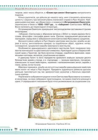 Розділ ІІІ. Русь-Україна в другій половині ХІ...
94
твором, зміст якого зберігся, є «Слово про закон і благодать» митрополита
Іларіона.
Кілька рукописів, що дійшли до нашого часу, нині становлять величезну
цінність і свідчать про високий рівень книжкової справи в Русі-Україні. Най-
давнішими книгами, що збереглися, є знамените Остромирове Євангеліє,
переписане в Києві в 1056–1057 рр., та «Ізборник» Святослава 1073 р.
Вони належать до перекладної літератури.
Остромирове Євангеліє прикрашене високохудожніми заставками й трьома
мініатюрами.
«Ізборник» Святослава є збірником виписок з Біблії та творів відомих бого-
словів, філософів і географів давніх часів. Рукопис прикрашений десятьма мі-
ніатюрами, серед яких є зображення князя Святослава Ярославича з родиною.
Високого рівня набуло в Русі-Україні ужиткове мистецтво: різьба на де-
реві й кістці, виготовлення прикрас та оздоблення зброї, художнє литво,
скловаріння. Цінувалися вироби ювелірного мистецтва.
Особливістю давньоруського ужиткового мистецтва було поєднання еле-
ментів язичницької та християнської символіки. Прикладом цього є Борисогліб-
ський храм у Чернігові. Це була велична споруда, оздоблена фресками, кера-
мічними плитками, мозаїкою, різьбленням на камені.
У давньому Галичі та його передмістях археологи знайшли залишки десяти
білокам’яних храмів у посаді, а в «підгородді» — залишки ювелірних, гончарних,
ковальських та інших майстерень, наземних і напівземлянкових жител, вироби з
глини, заліза, кістки та скла.
Ювелірні прикраси, різьба на кістці й інші вироби давньоруських майстрів
мали попит не лише в Русі-Україні. Предмети художнього ремесла руських
умільців трапляються під час археологічних розкопок у багатьох європей-
ських країнах.
Порівнюючи зображення родини князя Святослава Ярославича та книжко-
ві мініатюри, на яких зображені простолюдини, не важко помітити різницю в
одязі. У середньовіччі населення було чітко розмежоване за соціальним ста-
Остромирове Євангеліє. Середина ХІ ст.
 